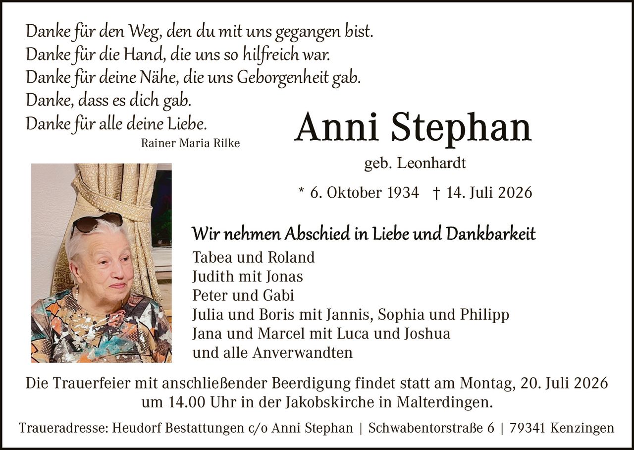 <p>geb. Leonhardt</p>

<p>* 6. Oktober 1934 † 14. Juli 2026</p>

<p><i>Danke für den Weg, den du mit uns gegangen bist.<br>
Danke für die Hand, die uns so hilfreich war.<br>
Danke für deine Nähe, die uns Geborgenheit gab.<br>
Danke, dass es dich gab.<br>
Danke für alle deine Liebe.</i></p>

<p>Rainer Maria Rilke</p>

<p><strong>Wir nehmen Abschied in Liebe und Dankbarkeit</strong></p>

<p>Tabea und Roland<br>
Judith mit Jonas<br>
Peter und Gabi<br>
Julia und Boris mit Jannis, Sophia und Philipp<br>
Jana und Marcel mit Luca und Joshua<br>
und alle Anverwandten</p>

<p>Die Trauerfeier mit anschließender Beerdigung findet statt am Montag, 20. Juli 2026 um 14.00 Uhr in der Jakobskirche in Malterdingen.</p>

<p>Traueradresse: Heudorf Bestattungen c/o Anni Stephan | Schwabentorstäße 6 | 79341 Kenzingen</p>