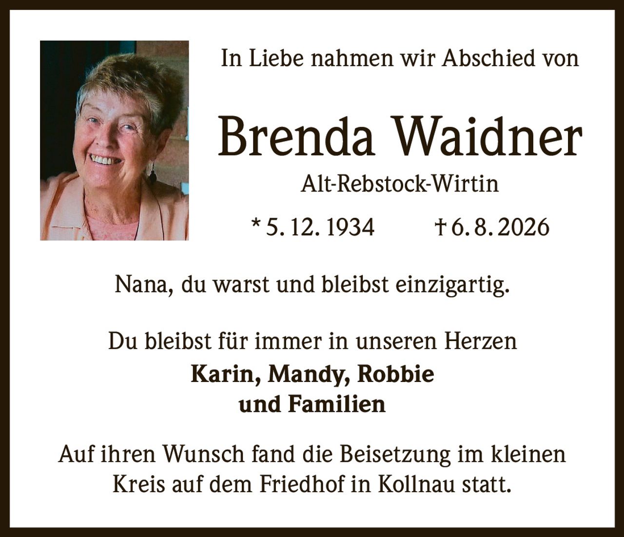 <p>In Liebe nahmen wir Abschied von</p>

<p><strong>Brenda Waidner</strong><br>Alt-Rebstock-Wirtin</p>

<p>* 5. 12. 1934 † 6. 8. 2026</p>

<p>Nana, du warst und bleibst einzigartig.</p>

<p>Du bleibst für immer in unseren Herzen<br><strong>Karin, Mandy, Robbie<br>und Familien</strong></p>

<p>Auf ihren Wunsch fand die Beisetzung im kleinen Kreis auf dem Friedhof in Kollnau statt.</p>