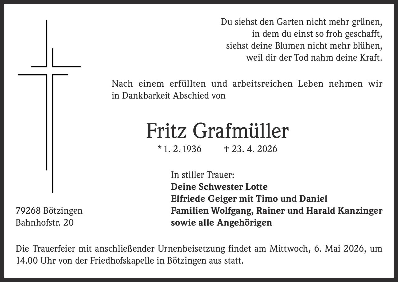 Du siehst den Garten nicht mehr grünen,
in dem du einst so froh geschafft,
siehst deine Blumen nicht mehr blühen,
weil dir der Tod nahm deine Kraft.
Nach einem erfüllten und arbeitsreichen Leben nehmen wir
in Dankbarkeit Abschied von

Fritz Grafmüller
* 1. 2. 1936

79268 Bötzingen
Bahnhofstr. 20

† 23. 4. 2026

In stiller Trauer:
Deine Schwester Lotte
Elfriede Geiger mit Timo und Daniel
Familien Wolfgang, Rainer und Harald Kanzinger
sowie alle Angehörigen

Die Trauerfeier mit anschließender Urnenbeisetzung findet am Mittwoch, 6. Mai 2026, um
14.00 Uhr von der Friedhofskapelle in Bötzingen aus statt.