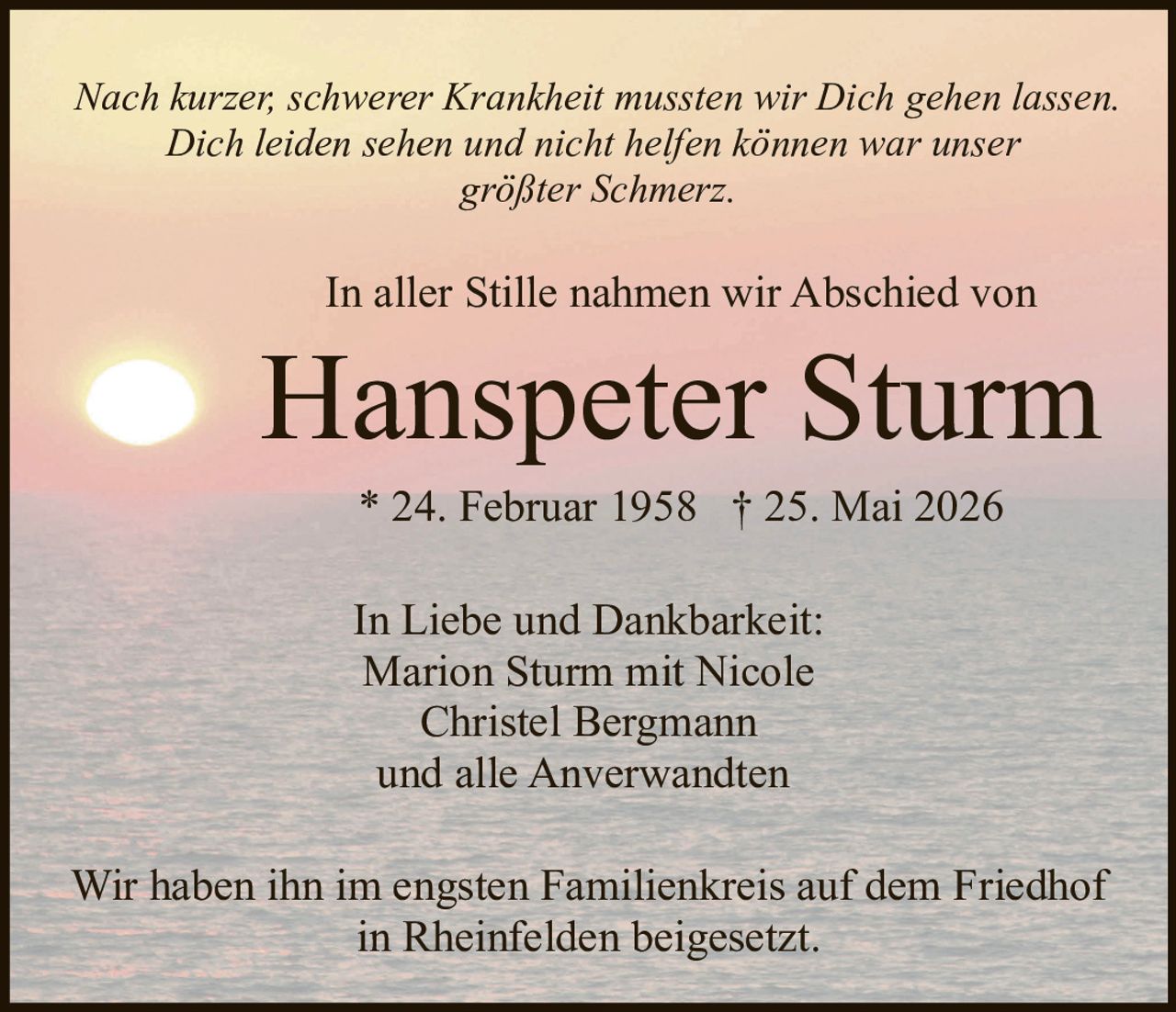<p>Nach kurzer, schwerer Krankheit mussten wir Dich gehen lassen.<br/>Dich leiden sehen und nicht helfen können war unser größter Schmerz.</p><p>In aller Stille nahmen wir Abschied von</p><p><strong>Hanspeter Sturm</strong><br/>* 24. Februar 1958  † 25. Mai 2026</p><p>In Liebe und Dankbarkeit:<br/>Marion Sturm mit Nicole<br/>Christel Bergmann<br/>und alle Anverwandten</p><p>Wir haben ihn im engsten Familienkreis auf dem Friedhof in Rheinfelden beigesetzt.</p>