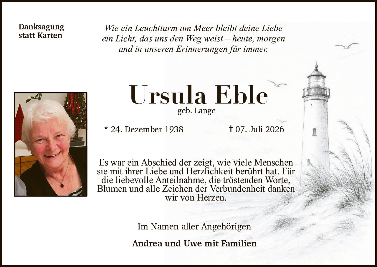 <p><i>Wie ein Leuchtturm am Meer bleibt deine Liebe ein Licht, das uns den Weg weist – heute, morgen und in unseren Erinnerungen für immer.</i></p>

<p><strong>Ursula Eble</strong><br>geb. Lange</p>

<p>* 24. Dezember 1938 &nbsp; † 07. Juli 2026</p>

<p><strong>Danksagung statt Karten</strong></p>

<p>Es war ein Abschied der zeigt, wie viele Menschen sie mit ihrer Liebe und Herzlichkeit berührt hat. Für die liebevolle Anteilnahme, die tröstenden Worte, Blumen und alle Zeichen der Verbundenheit danken wir von Herzen.</p>

<p>Im Namen aller Angehörigen</p>

<p><strong>Andrea und Uwe mit Familien</strong></p>
