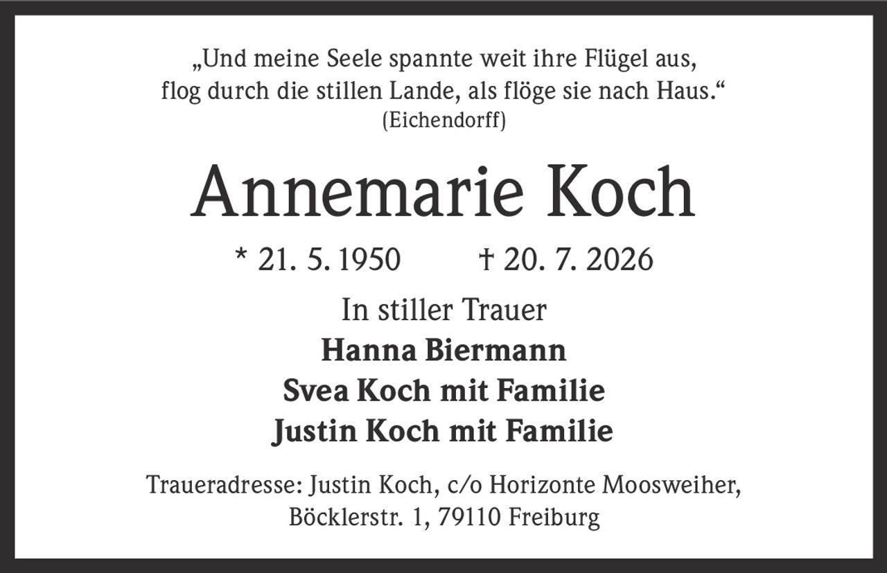 <p>„Und meine Seele spannte weit ihre Flügel aus, flog durch die stillen Lande, als flöge sie nach Haus."<br />(Eichendorff)</p><p><strong>Annemarie Koch</strong><br />* 21. 5. 1950 † 20. 7. 2026</p><p>In stiller Trauer<br /><strong>Hanna Biermann</strong><br /><strong>Svea Koch mit Familie</strong><br /><strong>Justin Koch mit Familie</strong></p><p>Traueradresse: Justin Koch, c/o Horizonte Moosweiher, Böcklerstr. 1, 79110 Freiburg</p>