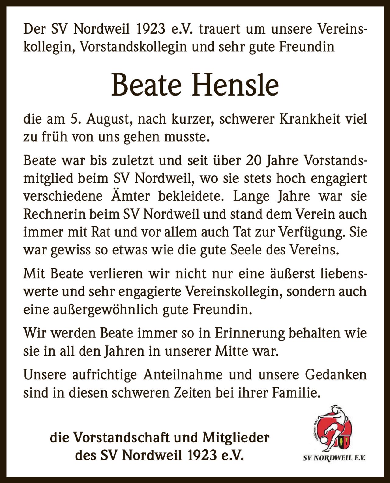 <p>Der SV Nordweil 1923 e.V. trauert um unsere Vereinskollegin, Vorstandskollegin und sehr gute Freundin</p>

<p><strong>Beate Hensle</strong></p>

<p>die am 5. August, nach kurzer, schwerer Krankheit viel zu früh von uns gehen musste.</p>

<p>Beate war bis zuletzt und seit über 20 Jahre Vorstandsmitglied beim SV Nordweil, wo sie stets hoch engagiert verschiedene Ämter bekleidete. Lange Jahre war sie Rechnerin beim SV Nordweil und stand dem Verein auch immer mit Rat und vor allem auch Tat zur Verfügung. Sie war gewiss so etwas wie die gute Seele des Vereins.</p>

<p><i>Mit Beate verlieren wir nicht nur eine äußerst liebenswerte und sehr engagierte Vereinskollegin, sondern auch eine außergewöhnlich gute Freundin.</i></p>

<p>Wir werden Beate immer so in Erinnerung behalten wie sie in all den Jahren in unserer Mitte war.</p>

<p>Unsere aufrichtige Anteilnahme und unsere Gedanken sind in diesen schweren Zeiten bei ihrer Familie.</p>

<p><strong>die Vorstandschaft und Mitglieder des SV Nordweil 1923 e.V.</strong></p>