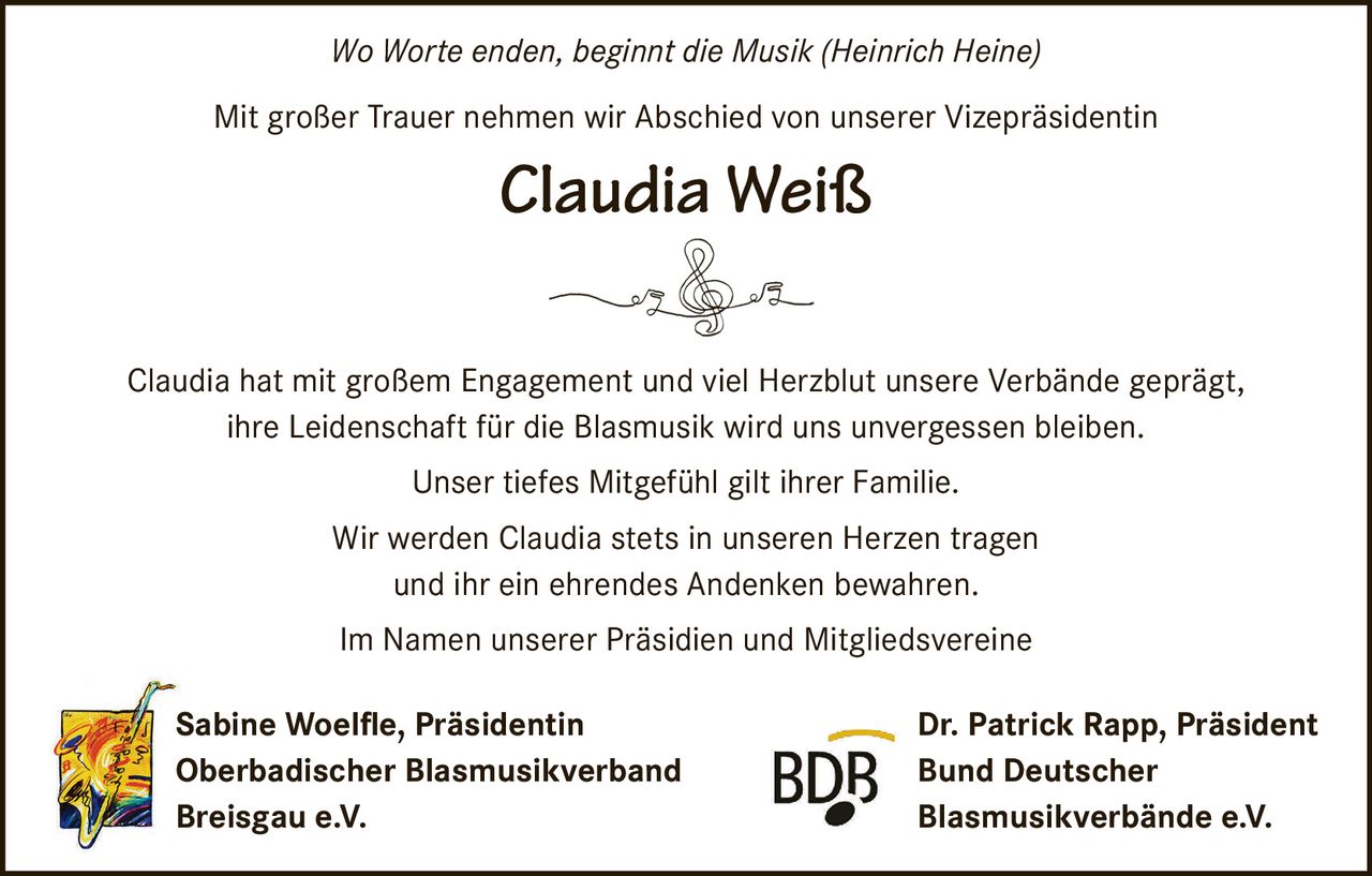 <i>Wo Worte enden, beginnt die Musik (Heinrich Heine)</i><br><br>Mit großer Trauer nehmen wir Abschied von unserer Vizepräsidentin<br><br><strong>Claudia Weiß</strong><br><br>Claudia hat mit großem Engagement und viel Herzblut unsere Verbände geprägt, ihre Leidenschaft für die Blasmusik wird uns unvergessen bleiben.<br><br>Unser tiefes Mitgefühl gilt ihrer Familie.<br><br>Wir werden Claudia stets in unseren Herzen tragen und ihr ein ehrendes Andenken bewahren.<br><br>Im Namen unserer Präsidien und Mitgliedsvereine<br><br>Sabine Woelfle, Präsidentin<br>Oberbadischer Blasmusikverband Breisgau e.V.<br><br>Dr. Patrick Rapp, Präsident<br>Bund Deutscher Blasmusikverbände e.V.