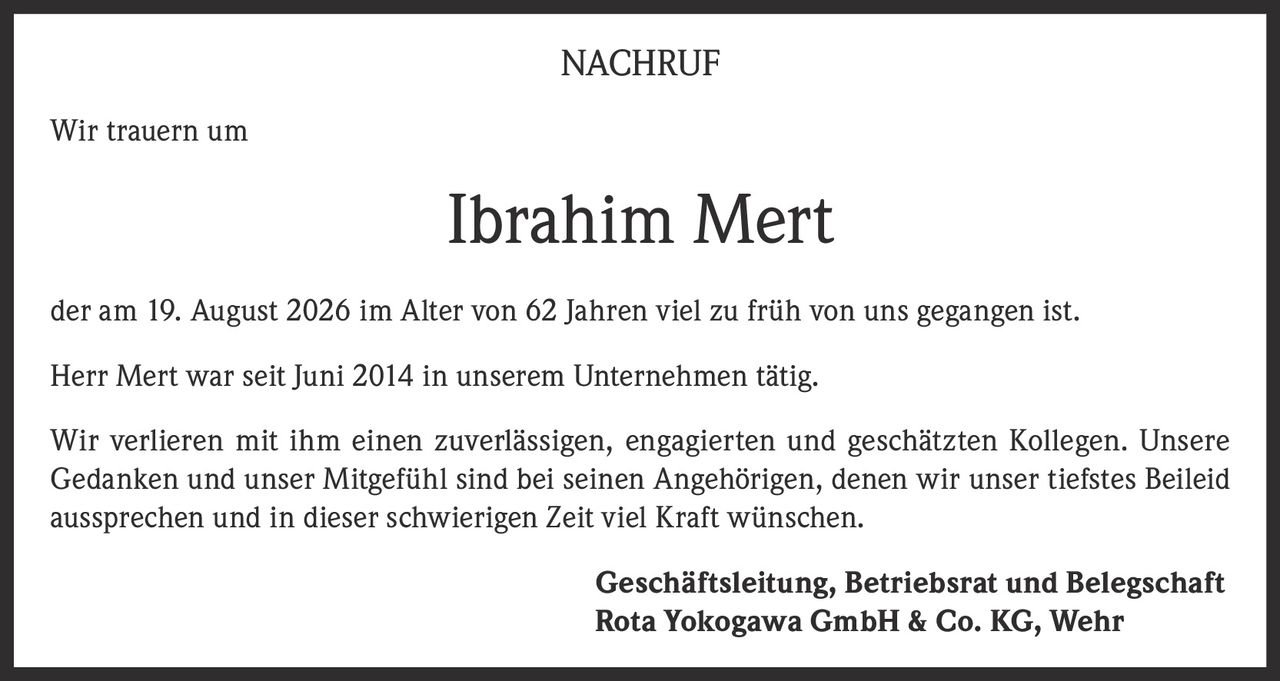 <p><strong>NACHRUF</strong></p>
<p>Wir trauern um</p>
<p><strong>Ibrahim Mert</strong></p>
<p>der am 19. August 2026 im Alter von 62 Jahren viel zu früh von uns gegangen ist.</p>
<p>Herr Mert war seit Juni 2014 in unserem Unternehmen tätig.</p>
<p>Wir verlieren mit ihm einen zuverlässigen, engagierten und geschätzten Kollegen. Unsere Gedanken und unser Mitgefühl sind bei seinen Angehörigen, denen wir unser tiefstes Beileid aussprechen und in dieser schwierigen Zeit viel Kraft wünschen.</p>
<p><strong>Geschäftsleitung, Betriebsrat und Belegschaft</strong><br><strong>Rota Yokogawa GmbH & Co. KG, Wehr</strong></p>