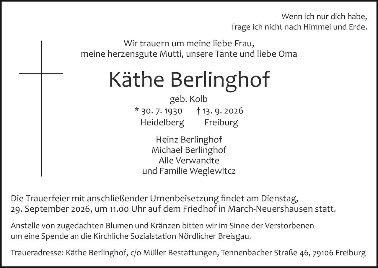 <p>Wir trauern um meine liebe Frau,<br>meine herzensgute Mutti, unsere Tante und liebe Oma</p><p>Wenn ich nur dich habe,<br>frage ich nicht nach Himmel und Erde.</p><p>geb. Kolb<br>* 30. 7. 1930 † 13. 9. 2026<br>Heidelberg Freiburg</p><p>Heinz Berlinghof<br>Michael Berlinghof<br>Alle Verwandte<br>und Familie Weglewitcz</p><p>Die Trauerfeier mit anschließender Urnenbeisetzung findet am Dienstag, 29. September 2026, um 11.00 Uhr auf dem Friedhof in March-Neuershausen statt.</p><p>Traueradresse: Käthe Berlinghof, c/o Müller Bestattungen, Tennenbacher Straße 46, 79106 Freiburg</p><p>Anstelle von zugedachten Blumen und Kränzen bitten wir im Sinne der Verstorbenen um eine Spende an die Kirchliche Sozialstation Nördlicher Breisgau.</p>