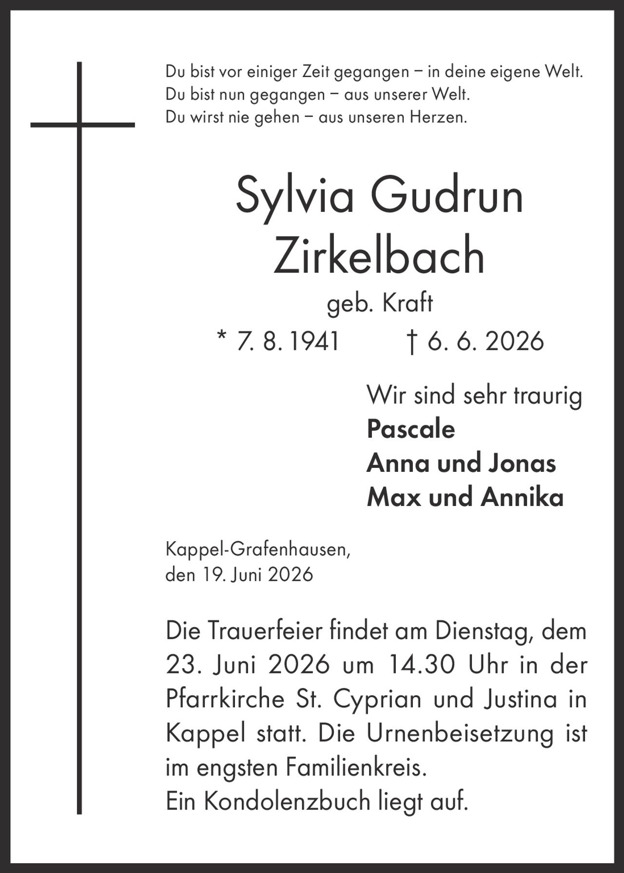 <p>Du bist vor einiger Zeit gegangen – in deine eigene Welt. Du bist nun gegangen – aus unserer Welt. Du wirst nie gehen – aus unseren Herzen.</p><p><strong>Sylvia Gudrun Zirkelbach</strong><br>geb. Kraft<br>* 7. 8. 1941   † 6. 6. 2026</p><p>Wir sind sehr traurig<br><strong>Pascale</strong><br><strong>Anna und Jonas</strong><br><strong>Max und Annika</strong></p><p>Kappel-Grafenhausen, den 19. Juni 2026</p><p>Die Trauerfeier findet am Dienstag, dem 23. Juni 2026 um 14.30 Uhr in der Pfarrkirche St. Cyprian und Justina in Kappel statt. Die Urnenbeisetzung ist im engsten Familienkreis. Ein Kondolenzbuch liegt auf.</p>