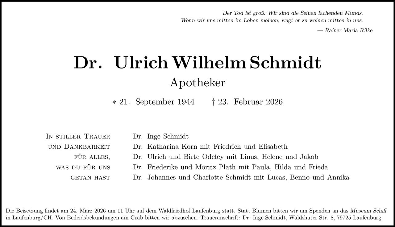 Der Tod ist groß. Wir sind die Seinen lachenden Munds.
Wenn wir uns mitten im Leben meinen, wagt er zu weinen mitten in uns.
— Rainer Maria Rilke

Dr. Ulrich Wilhelm Schmidt
Apotheker

∗ 21. September 1944

In stiller Trauer
und Dankbarkeit
für alles,
was du für uns
getan hast

† 23. Februar 2026

Dr. Inge Schmidt
Dr. Katharina Korn mit Friedrich und Elisabeth
Dr. Ulrich und Birte Odefey mit Linus, Helene und Jakob
Dr. Friederike und Moritz Plath mit Paula, Hilda und Frieda
Dr. Johannes und Charlotte Schmidt mit Lucas, Benno und Annika

Die Beisetzung findet am 24. März 2026 um 11 Uhr auf dem Waldfriedhof Laufenburg statt. Statt Blumen bitten wir um Spenden an das Museum Schiff
in Laufenburg/CH. Von Beileidsbekundungen am Grab bitten wir abzusehen. Traueranschrift: Dr. Inge Schmidt, Waldshuter Str. 8, 79725 Laufenburg