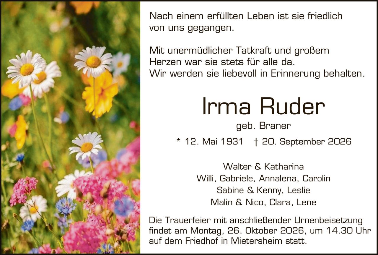 <p>Nach einem erfüllten Leben ist sie friedlich von uns gegangen.</p>

<p>Mit unermüdlicher Tatkraft und großem Herzen war sie stets für alle da. Wir werden sie liebevoll in Erinnerung behalten.</p>

<p><strong>Irma Ruder</strong><br>geb. Braner<br>* 12. Mai 1931 † 20. September 2026</p>

<p>Walter & Katharina<br>Willi, Gabriele, Annalena, Carolin<br>Sabine & Kenny, Leslie<br>Malin & Nico, Clara, Lene</p>

<p>Die Trauerfeier mit anschließender Urnenbeisetzung findet am Montag, 26. Oktober 2026, um 14.30 Uhr auf dem Friedhof in Mietersheim statt.</p>
