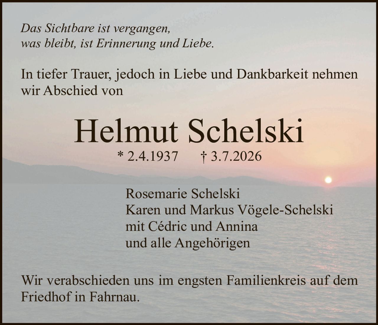 <p><i>Das Sichtbare ist vergangen, was bleibt, ist Erinnerung und Liebe.</i></p>

<p>In tiefer Trauer, jedoch in Liebe und Dankbarkeit nehmen wir Abschied von</p>

<p><strong>Helmut Schelski</strong><br/>
* 2.4.1937   † 3.7.2026</p>

<p>Rosemarie Schelski<br/>
Karen und Markus Vögele-Schelski<br/>
mit Cédric und Annina<br/>
und alle Angehörigen</p>

<p>Wir verabschieden uns im engsten Familienkreis auf dem Friedhof in Fahrnau.</p>