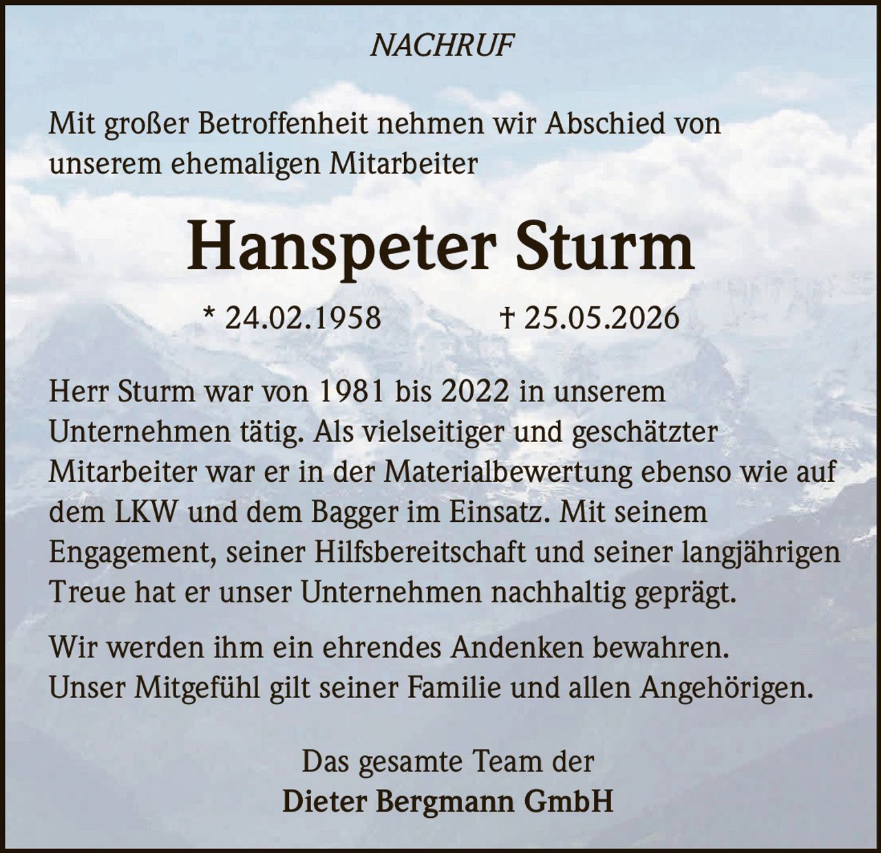 <p>Mit großer Betroffenheit nehmen wir Abschied von unserem ehemaligen Mitarbeiter</p>

<p><strong>Hanspeter Sturm</strong></p>

<p>* 24.02.1958 † 25.05.2026</p>

<p>Herr Sturm war von 1981 bis 2022 in unserem Unternehmen tätig. Als vielseitiger und geschätzter Mitarbeiter war er in der Materialbewertung ebenso wie auf dem LKW und dem Bagger im Einsatz. Mit seinem Engagement, seiner Hilfsbereitschaft und seiner langjährigen Treue hat er unser Unternehmen nachhaltig geprägt.</p>

<p>Wir werden ihm ein ehrendes Andenken bewahren. Unser Mitgefühl gilt seiner Familie und allen Angehörigen.</p>

<p>Das gesamte Team der<br/>Dieter Bergmann GmbH</p>