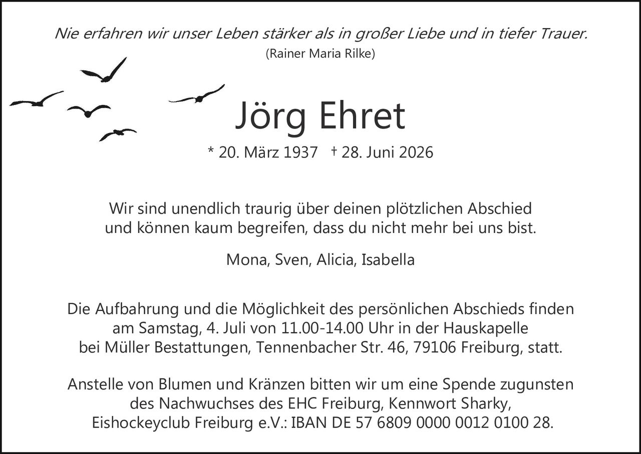 <p><i>Nie erfahren wir unser Leben stärker als in großer Liebe und in tiefer Trauer.</i></p><p><i>(Rainer Maria Rilke)</i></p><p><strong>Jörg Ehret</strong></p><p>* 20. März 1937 † 28. Juni 2026</p><p>Wir sind unendlich traurig über deinen plötzlichen Abschied und können kaum begreifen, dass du nicht mehr bei uns bist.</p><p>Mona, Sven, Alicia, Isabella</p><p>Die Aufbahrung und die Möglichkeit des persönlichen Abschieds finden am Samstag, 4. Juli von 11.00–14.00 Uhr in der Hauskapelle bei Müller Bestattungen, Tennenbacher Str. 46, 79106 Freiburg, statt.</p><p>Anstelle von Blumen und Kränzen bitten wir um eine Spende zugunsten des Nachwuchses des EHC Freiburg, Kennwort Sharky, Eishockeyclub Freiburg e.V.: IBAN DE 57 6809 0000 0012 0100 28.</p>