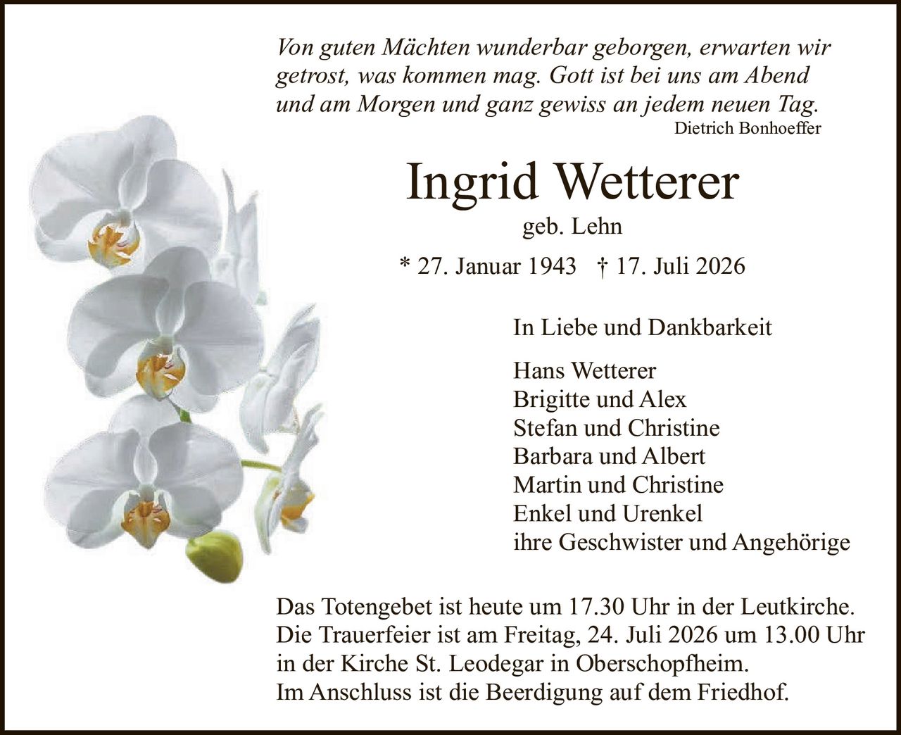<p><i>Von guten Mächten wunderbar geborgen, erwarten wir getrost, was kommen mag. Gott ist bei uns am Abend und am Morgen und ganz gewiss an jedem neuen Tag.</i><br><strong>Dietrich Bonhoeffer</strong></p><p><strong>Ingrid Wetterer</strong><br>geb. Lehn<br>* 27. Januar 1943 † 17. Juli 2026</p><p><strong>In Liebe und Dankbarkeit</strong><br>Hans Wetterer<br>Brigitte und Alex<br>Stefan und Christine<br>Barbara und Albert<br>Martin und Christine<br>Enkel und Urenkel<br>ihre Geschwister und Angehörige</p><p>Das Totengebet ist heute um 17.30 Uhr in der Leutkirche.<br>Die Trauerfeier ist am Freitag, 24. Juli 2026 um 13.00 Uhr in der Kirche St. Leodegar in Oberschopfheim.<br>Im Anschluss ist die Beerdigung auf dem Friedhof.</p>