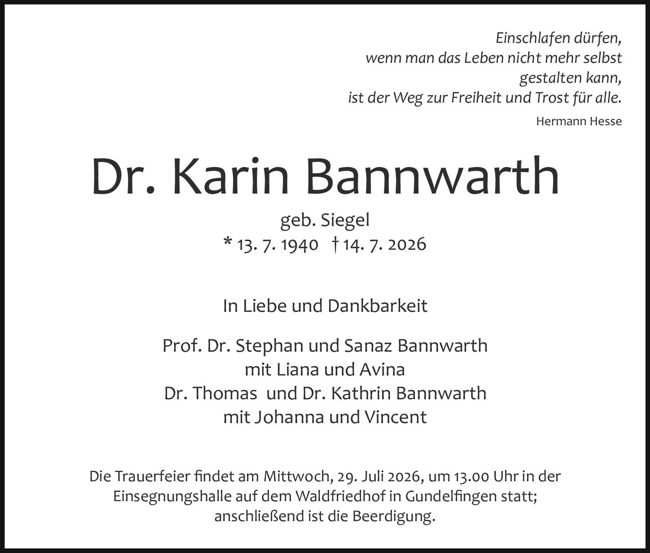 <p><i>Einschlafen dürfen,<br>wenn man das Leben nicht mehr selbst<br>gestalten kann,<br>ist der Weg zur Freiheit und Trost für alle.<br>Hermann Hesse</i></p><p><strong>Dr. Karin Bannwarth</strong><br>geb. Siegel<br>* 13. 7. 1940 † 14. 7. 2026</p><p>In Liebe und Dankbarkeit</p><p>Prof. Dr. Stephan und Sanaz Bannwarth<br>mit Liana und Avina<br>Dr. Thomas und Dr. Kathrin Bannwarth<br>mit Johanna und Vincent</p><p>Die Trauerfeier findet am Mittwoch, 29. Juli 2026, um 13.00 Uhr in der Einsegnungshalle auf dem Waldfriedhof in Gundelfingen statt; anschließend ist die Beerdigung.</p>