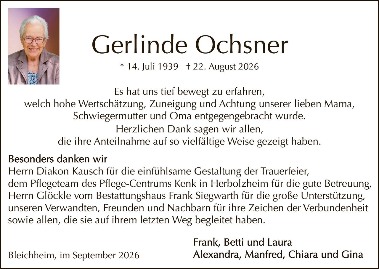 <p>* 14. Juli 1939  † 22. August 2026</p>

<p>Es hat uns tief bewegt zu erfahren, welch hohe Wertschätzung, Zuneigung und Achtung unserer lieben Mama, Schwiegermutter und Oma entgegengebracht wurde. Herzlichen Dank sagen wir allen, die ihre Anteilnahme auf so vielfältige Weise gezeigt haben.</p>

<p><strong>Besonders danken wir</strong><br/>
Herrn Diakon Kausch für die einfühlsame Gestaltung der Trauerfeier, dem Pflegeteam des Pflege-Centrums Kenk in Herbolzheim für die gute Betreuung, Herrn Glöckle vom Bestattungshaus Frank Siegwarth für die große Unterstützung, unseren Verwandten, Freunden und Nachbarn für ihre Zeichen der Verbundenheit sowie allen, die sie auf ihrem letzten Weg begleitetet haben.</p>

<p><strong>Frank, Betti und Laura<br/>
Alexandra, Manfred, Chiara und Gina</strong></p>

<p>Bleichheim, im September 2026</p>