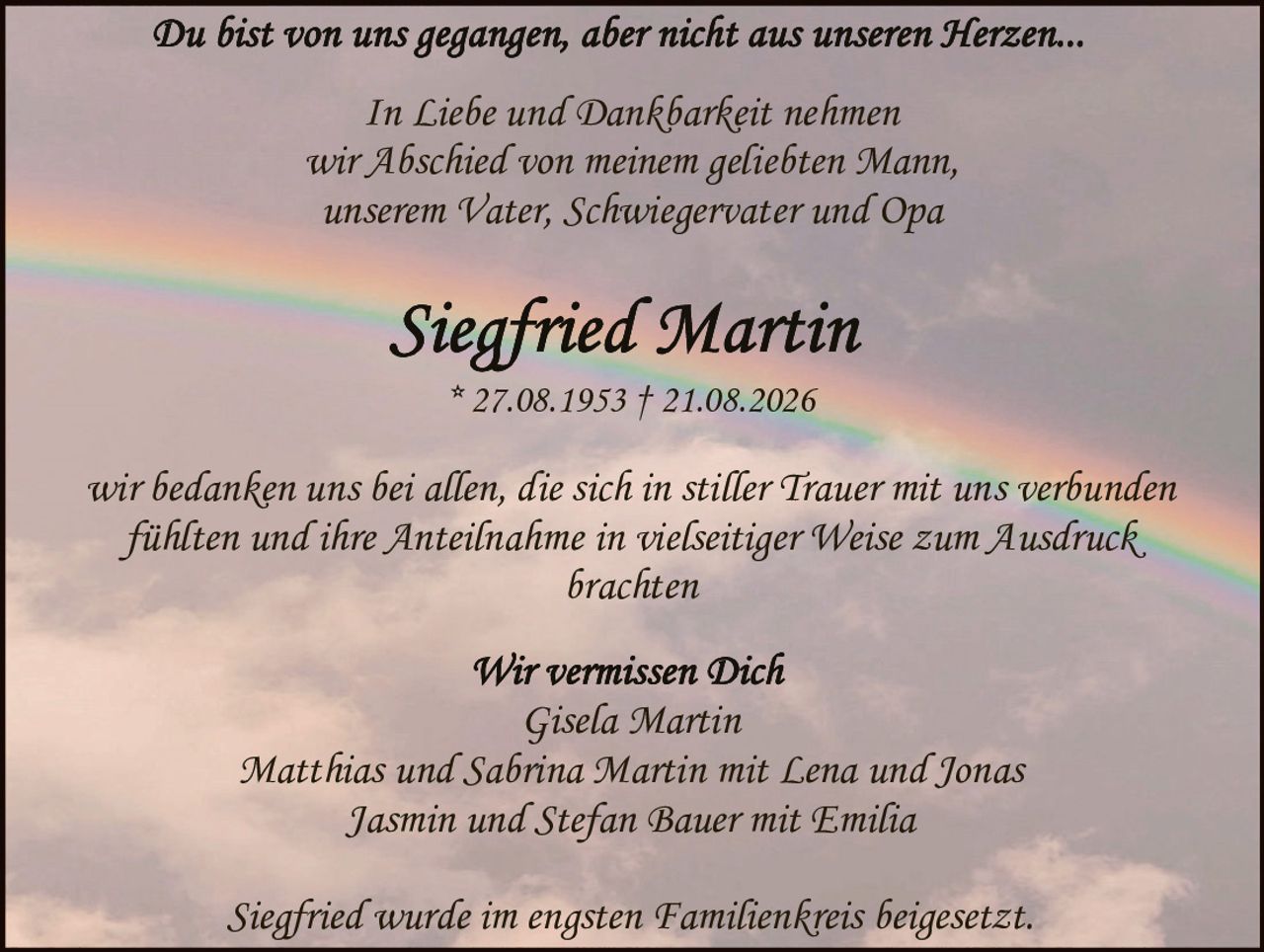 <p><i>Du bist von uns gegangen, aber nicht aus unseren Herzen...</i></p>

<p><i>In Liebe und Dankbarkeit nehmen<br>wir Abschied von meinem geliebten Mann,<br>unserem Vater, Schwiegervater und Opa</i></p>

<p><strong>Siegfried Martin</strong><br>
* 27.08.1953 † 21.08.2026</p>

<p><i>wir bedanken uns bei allen, die sich in stiller Trauer mit uns verbunden fühlten und ihre Anteilnahme in vielseitiger Weise zum Ausdruck brachten</i></p>

<p><i>Wir vermissen Dich</i><br>
Gisela Martin<br>
Matthias und Sabrina Martin mit Lena und Jonas<br>
Jasmin und Stefan Bauer mit Emilia</p>

<p><i>Siegfried wurde im engsten Familienkreis beigesetzt.</i></p>