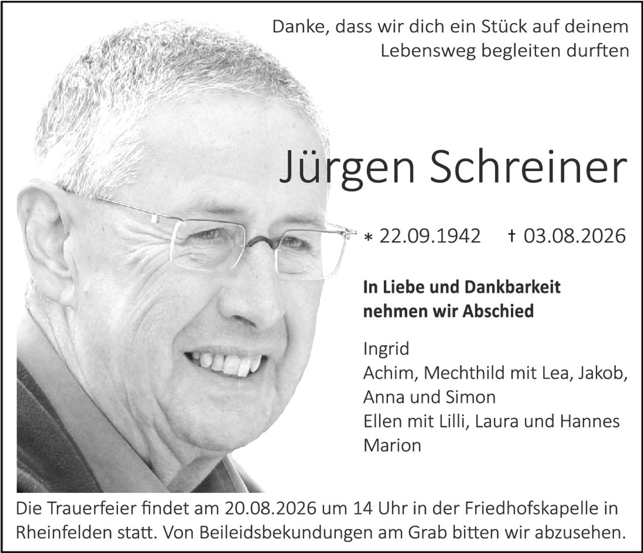 <p>Danke, dass wir dich ein Stück auf deinem Lebensweg begleiten durften</p>

<p><strong>Jürgen Schreiner</strong></p>

<p>* 22.09.1942     † 03.08.2026</p>

<p><strong>In Liebe und Dankbarkeit nehmen wir Abschied</strong></p>

<p>Ingrid<br>
Achim, Mechthild mit Lea, Jakob, Anna und Simon<br>
Ellen mit Lilli, Laura und Hannes<br>
Marion</p>

<p>Die Trauerfeier findet am 20.08.2026 um 14 Uhr in der Friedhofskapelle in Rheinfelden statt. Von Beileidbekundungen am Grab bitten wir abzusehen.</p>