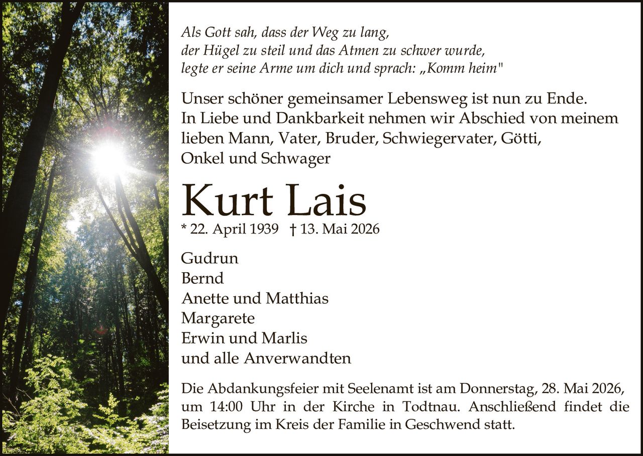 <p><i>Als Gott sah, dass der Weg zu lang, der Hügel zu steil und das Atmen zu schwer wurde, legte er seine Arme um dich und sprach: „Komm heim"</i></p><p>Unser schöner gemeinsamer Lebensweg ist nun zu Ende. In Liebe und Dankbarkeit nehmen wir Abschied von meinem lieben Mann, Vater, Bruder, Schwiegervater, Götti, Onkel und Schwager</p><p><strong>Kurt Lais</strong><br>* 22. April 1939 † 13. Mai 2026</p><p>Gudrun<br>Bernd<br>Anette und Matthias<br>Margarete<br>Erwin und Marlis<br>und alle Anverwandten</p><p>Die Abdankungsfeier mit Seelenamt ist am Donnerstag, 28. Mai 2026, um 14:00 Uhr in der Kirche in Todtnau. Anschließend findet die Beisetzung im Kreis der Familie in Geschwend statt.</p>