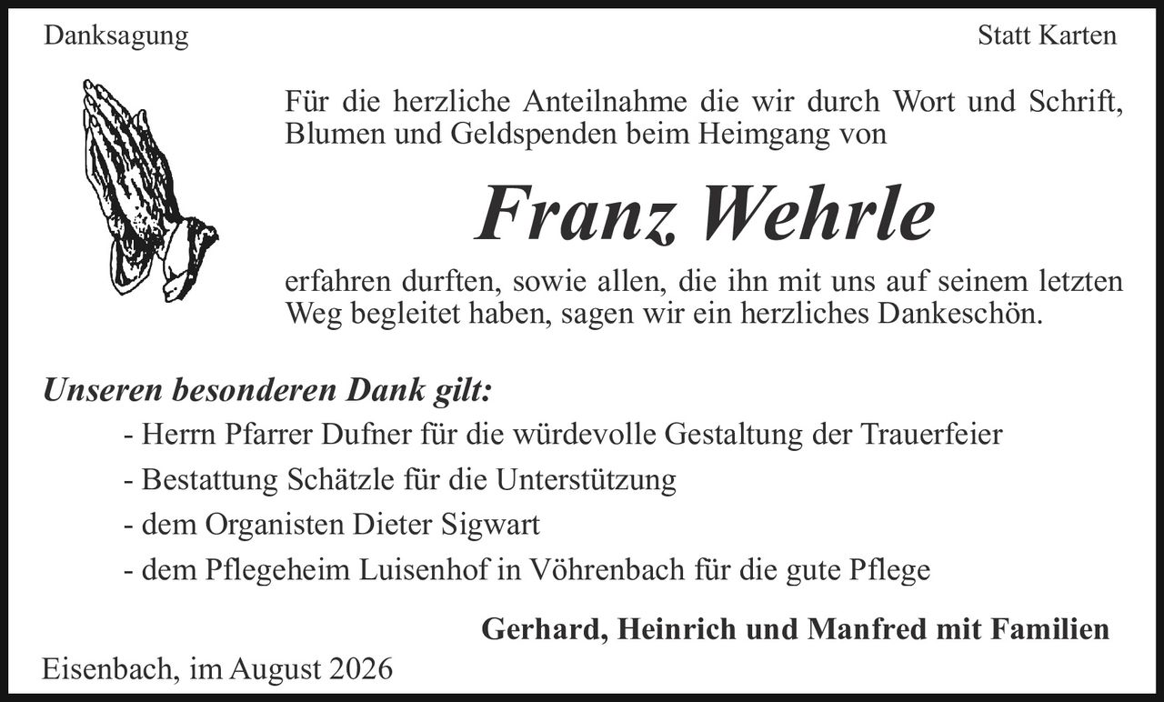 <p><strong>Danksagung Statt Karten</strong></p><p>Für die herzliche Anteilnahme die wir durch Wort und Schrift, Blumen und Geldspenden beim Heimgang von</p><p><strong><i>Franz Wehrle</i></strong></p><p>erfahren durften, sowie allen, die ihn mit uns auf seinem letzten Weg begleitet haben, sagen wir ein herzliches Dankeschön.</p><p><strong>Unseren besonderen Dank gilt:</strong></p><p>- Herrn Pfarrer Dufner für die würdevolle Gestaltung der Trauerfeier<br>- Bestattung Schätzle für die Unterstützung<br>- dem Organisten Dieter Sigwart<br>- dem Pflegeheim Luisenhof in Vöhrenbach für die gute Pflege</p><p><strong>Gerhard, Heinrich und Manfred mit Familien</strong></p><p>Eisenbach, im August 2026</p>