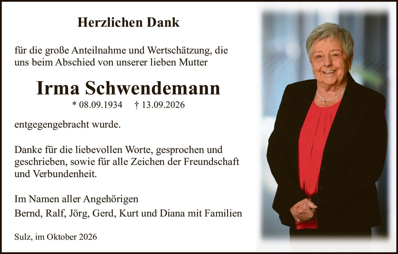 <p><strong>Herzlichen Dank</strong></p>

<p>für die große Anteilnahme und Wertschätzung, die uns beim Abschied von unserer lieben Mutter</p>

<p><strong>Irma Schwendemann</strong><br>
* 08.09.1934 † 13.09.2026</p>

<p>entgegengebracht wurde.</p>

<p>Danke für die liebevollen Worte, gesprochen und geschrieben, sowie für alle Zeichen der Freundschaft und Verbundenheit.</p>

<p>Im Namen aller Angehörigen<br>
Bernd, Ralf, Jörg, Gerd, Kurt und Diana mit Familien</p>

<p>Sulz, im Oktober 2026</p>