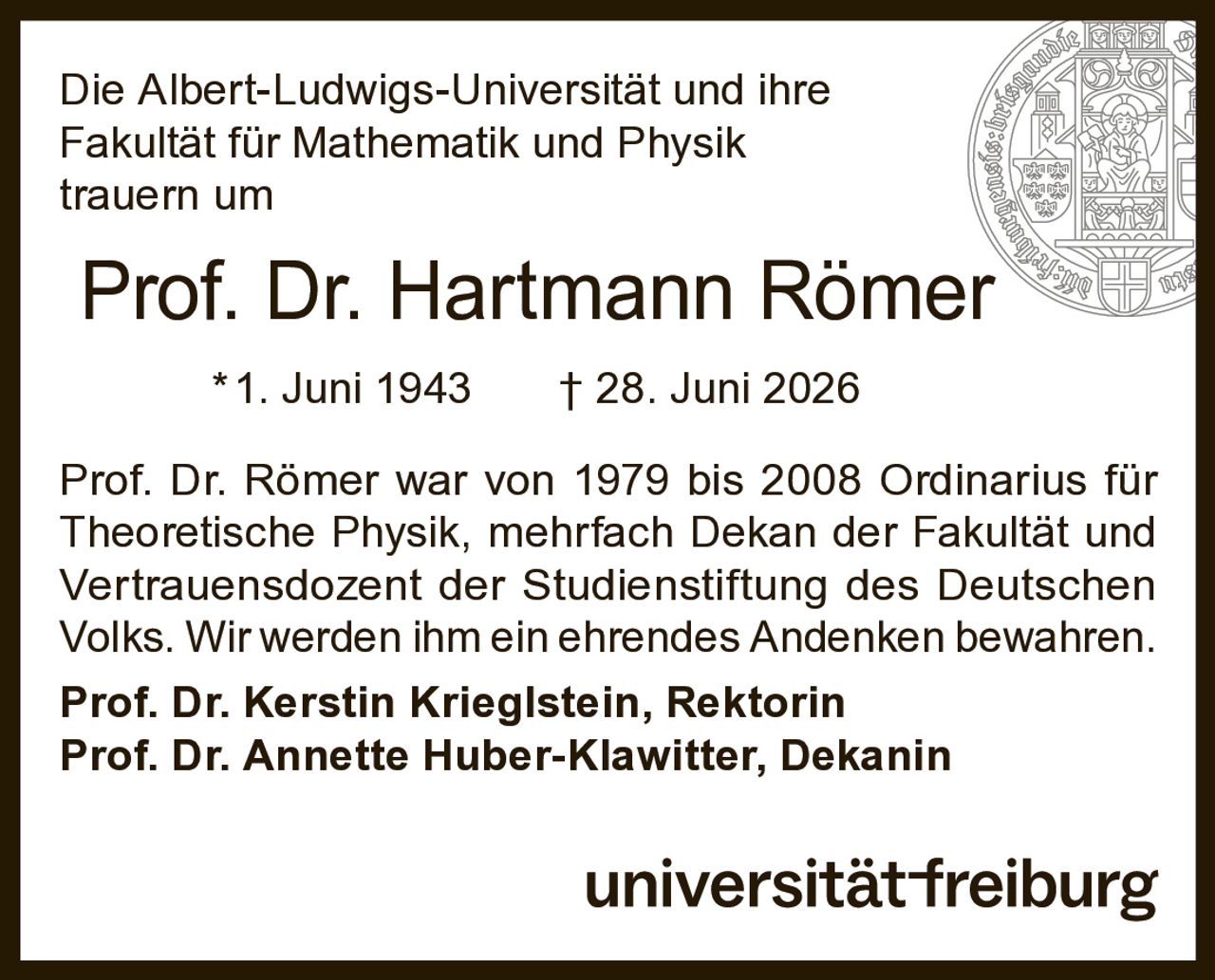 <p>Die Albert-Ludwigs-Universität und ihre Fakultät für Mathematik und Physik trauern um</p>

<p><strong>Prof. Dr. Hartmann Römer</strong></p>

<p>*1. Juni 1943 † 28. Juni 2026</p>

<p>Prof. Dr. Römer war von 1979 bis 2008 Ordinarius für Theoretische Physik, mehrfach Dekan der Fakultät und Vertrauensdozent der Studienstiftung des Deutschen Volks. Wir werden ihm ein ehrendes Andenken bewahren.</p>

<p><strong>Prof. Dr. Kerstin Krieglstein, Rektorin</strong></p>

<p><strong>Prof. Dr. Annette Huber-Klawitter, Dekanin</strong></p>

<p>universität-freiburg</p>