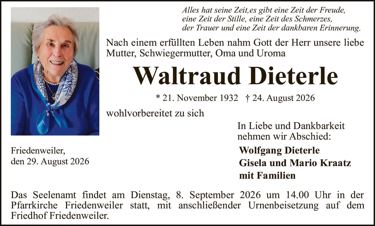 <p><i>Alles hat seine Zeit,es gibt eine Zeit der Freude, eine Zeit der Stille, eine Zeit des Schmerzes, der Trauer und eine Zeit der dankbaren Erinnerung.</i></p><p>Nach einem erfüllten Leben nahm Gott der Herr unsere liebe Mutter, Schwiegermutter, Oma und Uroma</p><p><strong>Waltraud Dieterle</strong></p><p>* 21. November 1932 † 24. August 2026</p><p>wohlvorbereitet zu sich</p><p><strong>In Liebe und Dankbarkeit nehmen wir Abschied:</strong></p><p><strong>Wolfgang Dieterle<br/>Gisela und Mario Kraatz<br/>mit Familien</strong></p><p>Friedenweiler,<br/>den 29. August 2026</p><p>Das Seelenant findet am Dienstag, 8. September 2026 um 14.00 Uhr in der Pfarrkirche Friedenweiler statt, mit anschließender Urnenbeisetzung auf dem Friedhof Friedenweiler.</p>