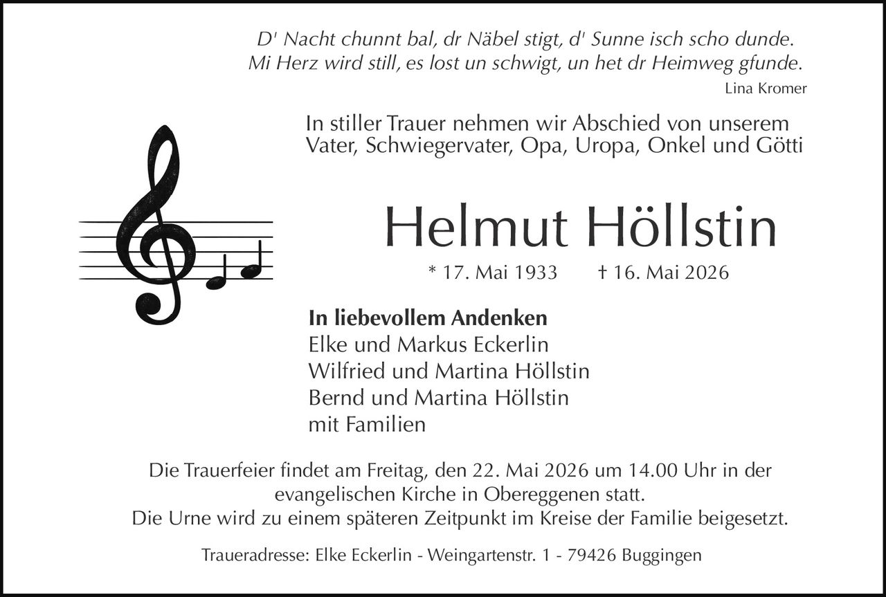 <p><i>D' Nacht chunnt bal, dr Näbel stigt, d' Sunne isch scho dunde.<br>Mi Herz wird still, es lost un schwigt, un het dr Heimweg gfunde.</i><br>Lina Kromer</p><p>In stiller Trauer nehmen wir Abschied von unserem<br>Vater, Schwiegervater, Opa, Uropa, Onkel und Götti</p><p><strong>Helmut Höllstin</strong><br>* 17. Mai 1933 † 16. Mai 2026</p><p><strong>In liebevollem Andenken</strong><br>Elke und Markus Eckerlin<br>Wilfried und Martina Höllstin<br>Bernd und Martina Höllstin<br>mit Familien</p><p>Die Trauerfeier findet am Freitag, den 22. Mai 2026 um 14.00 Uhr in der<br>evangelischen Kirche in Obereggenen statt.<br>Die Urne wird zu einem späteren Zeitpunkt im Kreise der Familie beigesetzt.</p><p>Traueradresse: Elke Eckerlin - Weingartenstr. 1 - 79426 Buggingen</p>