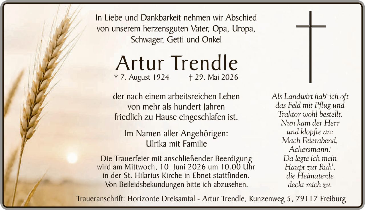 <p>In Liebe und Dankbarkeit nehmen wir Abschied von unserem herzensguten Vater, Opa, Uropa, Schwager, Getti und Onkel</p>

<p><strong>Artur Trendle</strong><br>* 7. August 1924 † 29. Mai 2026</p>

<p>der nach einem arbeitsreichen Leben von mehr als hundert Jahren friedlich zu Hause eingeschlafen ist.</p>

<p>Im Namen aller Angehörigen:<br>Ulrika mit Familie</p>

<p>Die Trauerfeier mit anschließender Beerdigung wird am Mittwoch, 10. Juni 2026 um 10.00 Uhr in der St. Hilarius Kirche in Ebnet stattfinden.</p>

<p>Von Beileidesbekundungen bitte ich abzusehen.</p>

<p><i>Als Landwirt hab' ich oft<br>das Feld mit Pflug und<br>Traktor wohl bestellt.<br>Nun kam der Herr<br>und klopfte an:<br>Mach Feierabend,<br>Ackersmann!<br>Da legte ich mein<br>Haupt zur Ruh',<br>die Heimaterde<br>deckt mich zu.</i></p>

<p>Traueranschrift: Horizonte Dreisamtal - Artur Trendle, Kunzenweg 5, 79117 Freiburg</p>