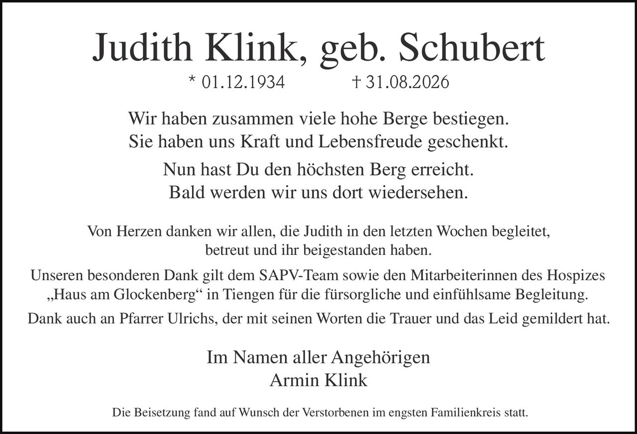 <p>Judith Klink, geb. Schubert<br>* 01.12.1934 † 31.08.2026</p><p>Wir haben zusammen viele hohe Berge bestiegen.<br>Sie haben uns Kraft und Lebensfreude geschenkt.</p><p>Nun hast Du den höchsten Berg erreicht.<br>Bald werden wir uns dort wiedersehen.</p><p>Von Herzen danken wir allen, die Judith in den letzten Wochen begleitet, betreut und ihr beigestanden haben.</p><p>Unseren besonderen Dank gilt dem SAPV-Team sowie den Mitarbeiterinnen des Hospizes „Haus am Glockenberg" in Tiengen für die fürsorgliche und einfühlsame Begleitung.<br>Dank auch an Pfarrer Ulrichs, der mit seinen Worten die Trauer und das Leid gemildert hat.</p><p>Im Namen aller Angehörigen<br>Armin Klink</p><p>Die Beisetzung fand auf Wunsch der Verstorbenen im engsten Familienkreis statt.</p>