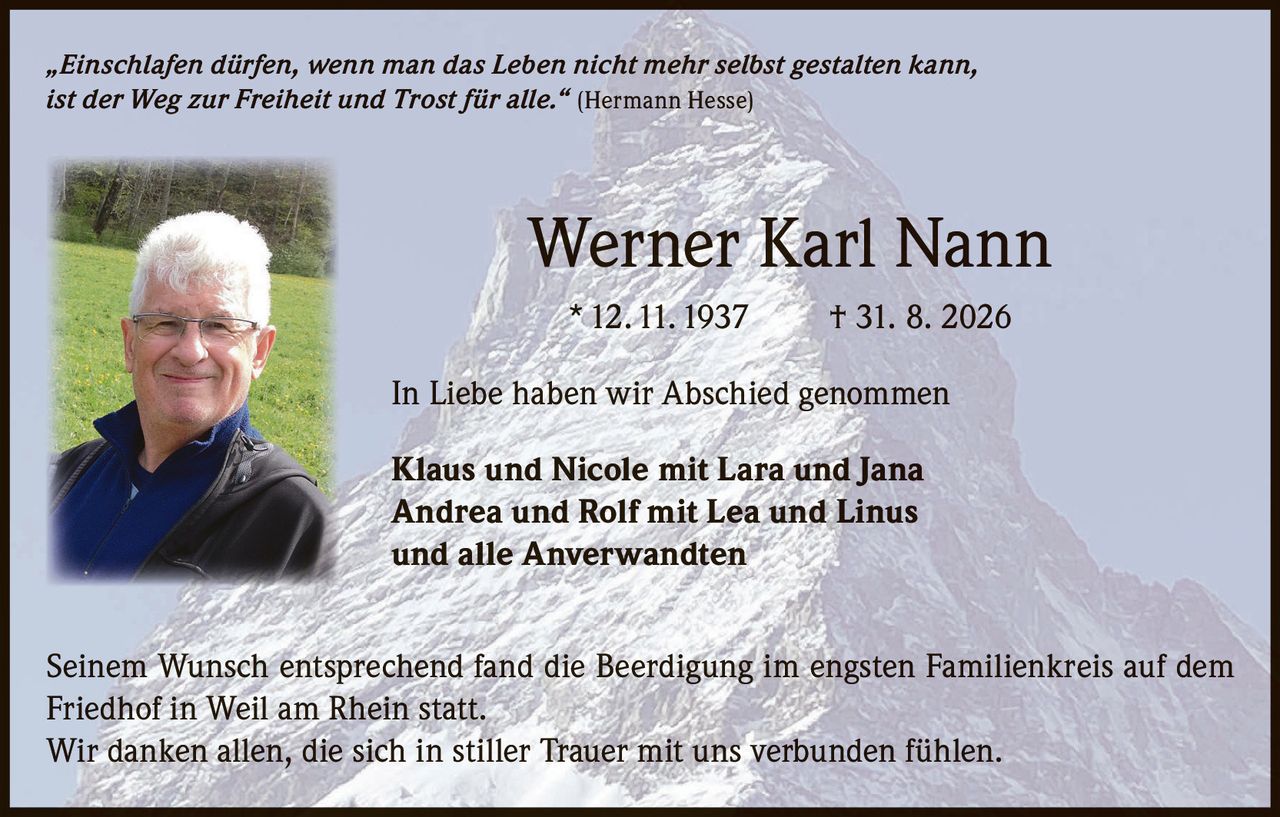 <p>„Einschlafen dürfen, wenn man das Leben nicht mehr selbst gestalten kann, ist der Weg zur Freiheit und Trost für alle." (Hermann Hesse)</p>

<p><strong>Werner Karl Nann</strong><br>* 12. 11. 1937 † 31. 8. 2026</p>

<p>In Liebe haben wir Abschied genommen</p>

<p><strong>Klaus und Nicole mit Lara und Jana<br>Andrea und Rolf mit Lea und Linus<br>und alle Anverwandten</strong></p>

<p>Seinem Wunsch entsprechend fand die Beerdigung im engsten Familienkreis auf dem Friedhof in Weil am Rhein statt.</p>

<p>Wir danken allen, die sich in stiller Trauer mit uns verbunden fühlen.</p>