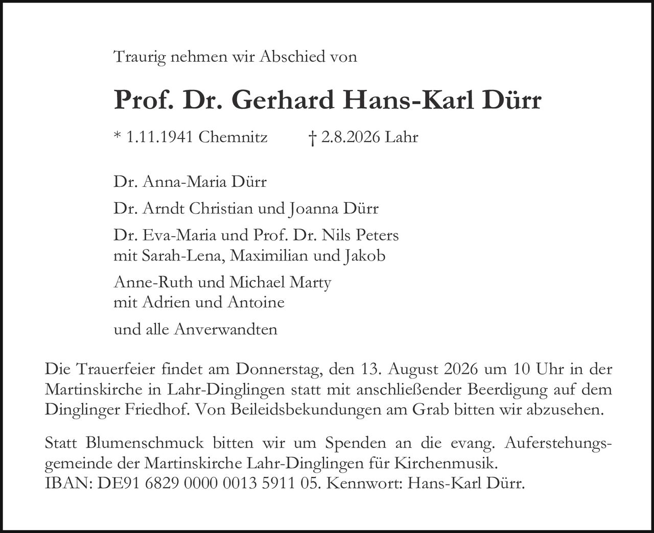 <p>Traurig nehmen wir Abschied von</p>

<p><strong>Prof. Dr. Gerhard Hans-Karl Dürr</strong></p>

<p>* 1.11.1941 Chemnitz † 2.8.2026 Lahr</p>

<p>Dr. Anna-Maria Dürr<br/>
Dr. Arndt Christian und Joanna Dürr<br/>
Dr. Eva-Maria und Prof. Dr. Nils Peters<br/>
mit Sarah-Lena, Maximilian und Jakob<br/>
Anne-Ruth und Michael Marty<br/>
mit Adrien und Antoine<br/>
und alle Anverwandten</p>

<p>Die Trauerfeier findet am Donnerstag, den 13. August 2026 um 10 Uhr in der Martinskirche in Lahr-Dinglingen statt mit anschließender Beerdigung auf dem Dinglinger Friedhof. Von Beiliedsbekundungen am Grab bitten wir abzusehen.</p>

<p>Statt Blumenschmuck bitten wir um Spenden an die evang. Auferstehungsgemeinde der Martinskirche Lahr-Dinglingen für Kirchenmusik.<br/>
IBAN: DE91 6829 0000 0013 5911 05. Kennwort: Hans-Karl Dürr.</p>