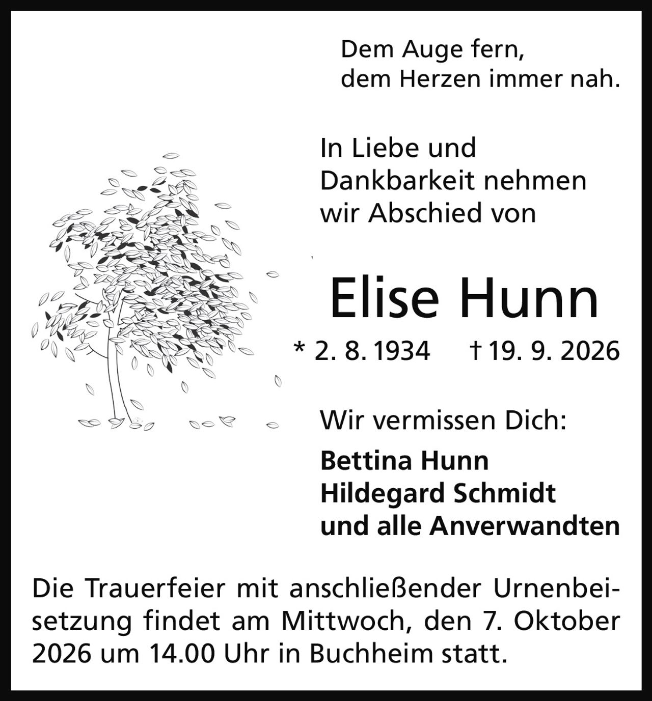 <p>Dem Auge fern, dem Herzen immer nah.</p><p>In Liebe und Dankbarkeit nehmen wir Abschied von</p><p><strong>Elise Hunn</strong><br/>* 2. 8. 1934 † 19. 9. 2026</p><p>Wir vermissen Dich:<br/><strong>Bettina Hunn</strong><br/><strong>Hildegard Schmidt</strong><br/>und alle Anverwandten</p><p>Die Trauerfeier mit anschließender Urnenbeisetzung findet am Mittwoch, den 7. Oktober 2026 um 14.00 Uhr in Buchheim statt.</p>