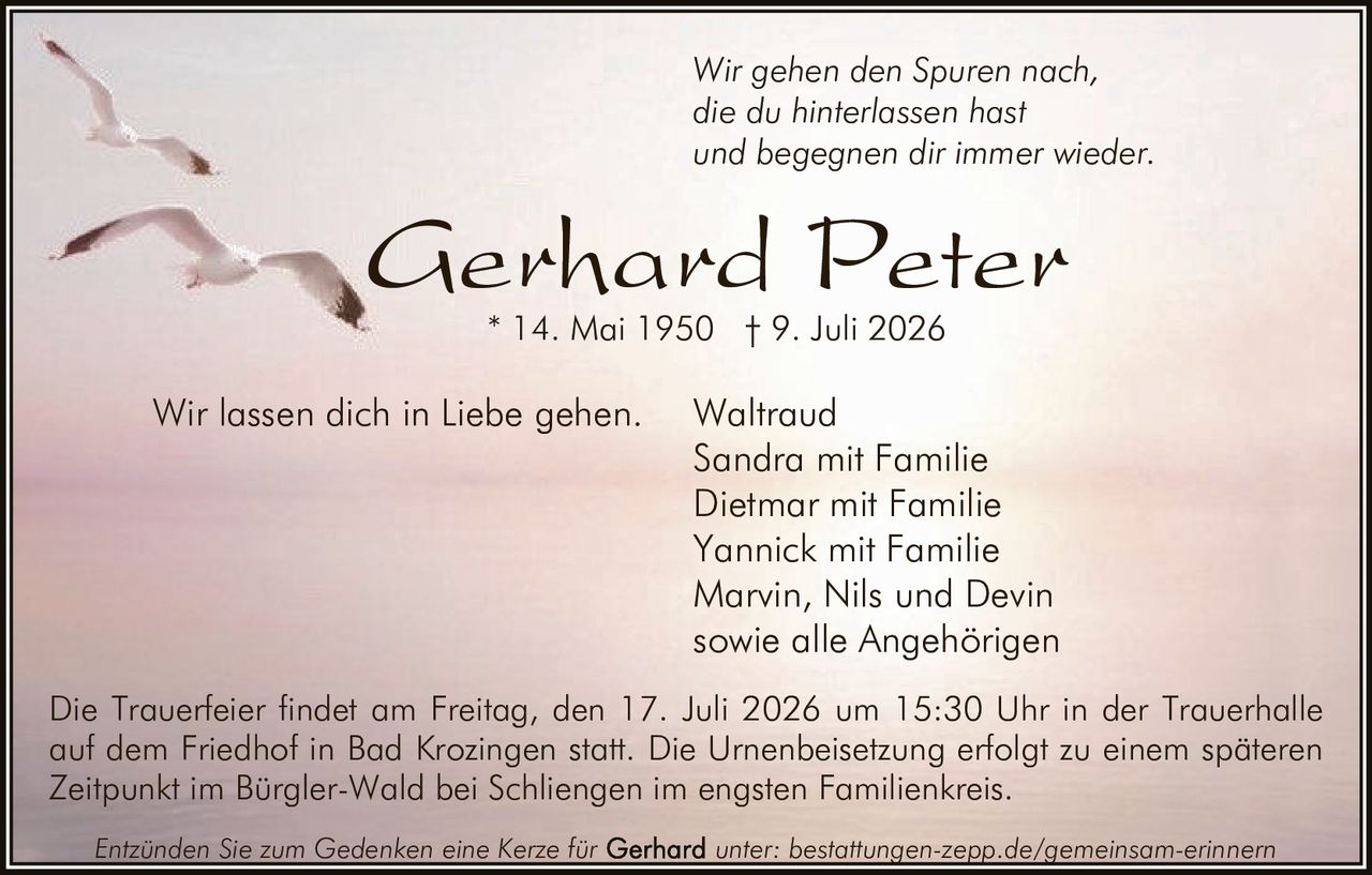 <p>Wir gehen den Spuren nach, die du hinterlassen hast und begegnen dir immer wieder. Wir lassen dich in Liebe gehen.</p>

<p><strong>Gerhard Peter</strong><br>
* 14. Mai 1950 † 9. Juli 2026</p>

<p>Waltraud<br>
Sandra mit Familie<br>
Dietmar mit Familie<br>
Yannick mit Familie<br>
Marvin, Nils und Devin<br>
sowie alle Angehörigen</p>

<p>Die Trauerfeier findet am Freitag, den 17. Juli 2026 um 15:30 Uhr in der Trauerhalle auf dem Friedhof in Bad Krozingen statt. Die Urnenbeisetzung erfolgt zu einem späteren Zeitpunkt im Bürgler-Wald bei Schliengen im engsten Familienkreis.</p>

<p>Entzünden Sie zum Gedenken eine Kerze für unter: bestattungen-zepp.de/gemeinsam-erinnern</p>