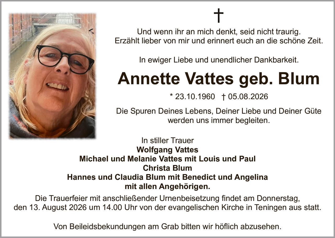 <p>Annette Vattes geb. Blum * 23.10.1960 † 05.08.2026</p>

<p>Und wenn ihr an mich denkt, seid nicht traurig.<br>Erzählt lieber von mir und erinnert euch an die schöne Zeit.</p>

<p>In ewiger Liebe und unendlicher Dankbarkeit.</p>

<p>Die Spuren Deines Lebens, Deiner Liebe und Deiner Güte werden uns immer begleitet.</p>

<p>In stiller Trauer<br>
<strong>Wolfgang Vattes</strong><br>
<strong>Michael und Melanie Vattes</strong> mit Louis und Paul<br>
<strong>Christa Blum</strong><br>
<strong>Hannes und Claudia Blum</strong> mit Benedict und Angelina<br>
mit allen Angehörigen</p>

<p>Die Trauerfeier mit anschließender Urnenbeisetzung findet am Donnerstag, den 13. August 2026 um 14.00 Uhr von der evangelischen Kirche in Teningen aus statt.</p>

<p>Von Beileidsbekundungen am Grab bitten wir höflich abzusehen.</p>