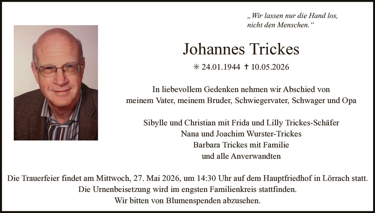 <p><i>„Wir lassen nur die Hand los,<br>nicht den Menschen.“</i></p><p><strong>Johannes Trickes</strong><br>✱ 24.01.1944 ✝ 10.05.2026</p><p>In liebevollem Gedenken nehmen wir Abschied von<br>meinem Vater, meinem Bruder, Schwiegervater, Schwager und Opa</p><p>Sibylle und Christian mit Frida und Lilly Trickes-Schäfer<br>Nana und Joachim Wurster-Trickes<br>Barbara Trickes mit Familie<br>und alle Anverwandten</p><p>Die Trauerfeier findet am Mittwoch, 27. Mai 2026, um 14:30 Uhr auf dem Hauptfriedhof in Lörrach statt.<br>Die Urnenbeisetzung wird im engsten Familienkreis stattfinden.<br>Wir bitten von Blumenspenden abzusehen.</p>