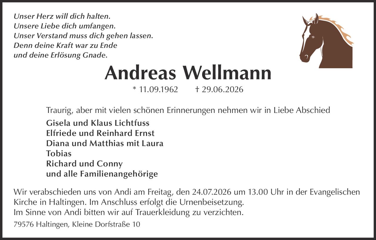 <i>Unser Herz will dich halten.<br/>
Unsere Liebe dich umfangen.<br/>
Unser Verstand muss dich gehen lassen.<br/>
Denn deine Kraft war zu Ende<br/>
und deine Erlösung Gnade.</i></p>

<p><strong>Andreas Wellmann</strong><br/>
* 11.09.1962 † 29.06.2026</p>

<p>Traurig, aber mit vielen schönen Erinnerungen nehmen wir in Liebe Abschied</p>

<p><strong>Gisela und Klaus Lichtfuss</strong><br/>
<strong>Elfriede und Reinhard Ernst</strong><br/>
Diana und Matthias mit Laura<br/>
Tobias<br/>
Richard und Conny<br/>
und alle Familienangehörige</p>

<p>Wir verabschieden uns von Andi am Freitag, den 24.07.2026 um 13.00 Uhr in der Evangelischen Kirche in Haltingen. Im Anschluss erfolgt die Urnenbeisetzung.</p>

<p>Im Sinne von Andi bitten wir auf Trauerkleidung zu verzichten.</p>

<p>79576 Haltingen, Kleine Dorfstraße 10
