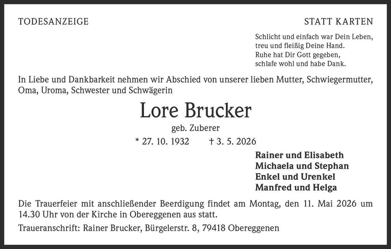 <p>TODESANZEIGE STATT KARTEN</p><p>Schlicht und einfach war Dein Leben,<br>treu und fleißig Deine Hand.<br>Ruhe hat Dir Gott gegeben,<br>schlafe wohl und habe Dank.</p><p>In Liebe und Dankbarkeit nehmen wir Abschied von unserer lieben Mutter, Schwiegermutter,<br>Oma, Uroma, Schwester und Schwägerin</p><p><strong>Lore Brucker</strong><br>geb. Zuberer<br>* 27. 10. 1932 † 3. 5. 2026</p><p>Rainer und Elisabeth<br>Michaela und Stephan<br>Enkel und Urenkel<br>Manfred und Helga</p><p>Die Trauerfeier mit anschließender Beerdigung findet am Montag, den 11. Mai 2026 um<br>14.30 Uhr von der Kirche in Obereggenen aus statt.</p><p>Traueranschrift: Rainer Brucker, Bürgelerstr. 8, 79418 Obereggenen</p>