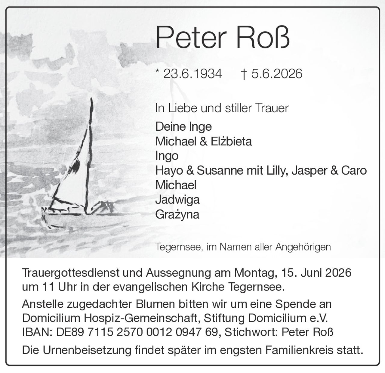 <p><strong>Peter Roß</strong></p>
<p>* 23.6.1934 † 5.6.2026</p>
<p>In Liebe und stiller Trauer</p>
<p>Deine Inge<br>
Michael & Elzbieta<br>
Ingo<br>
Hayo & Susanne mit Lilly, Jasper & Caro<br>
Michael<br>
Jadwiga<br>
Grażyna</p>
<p>Tegernsee, im Namen aller Angehörigen</p>
<p>Trauergottesdienst und Aussegnung am Montag, 15. Juni 2026 um 11 Uhr in der evangelischen Kirche Tegernsee.</p>
<p>Anstelle zugedachter Blumen bitten wir um eine Spende an Domicilium Hospiz-Gemeinschaft, Stiftung Domicilium e.V. IBAN: DE89 7115 2570 0012 0947 69, Stichwort: Peter Roß</p>
<p>Die Urnenbeisetzung findet später im engsten Familienkreis statt.</p>