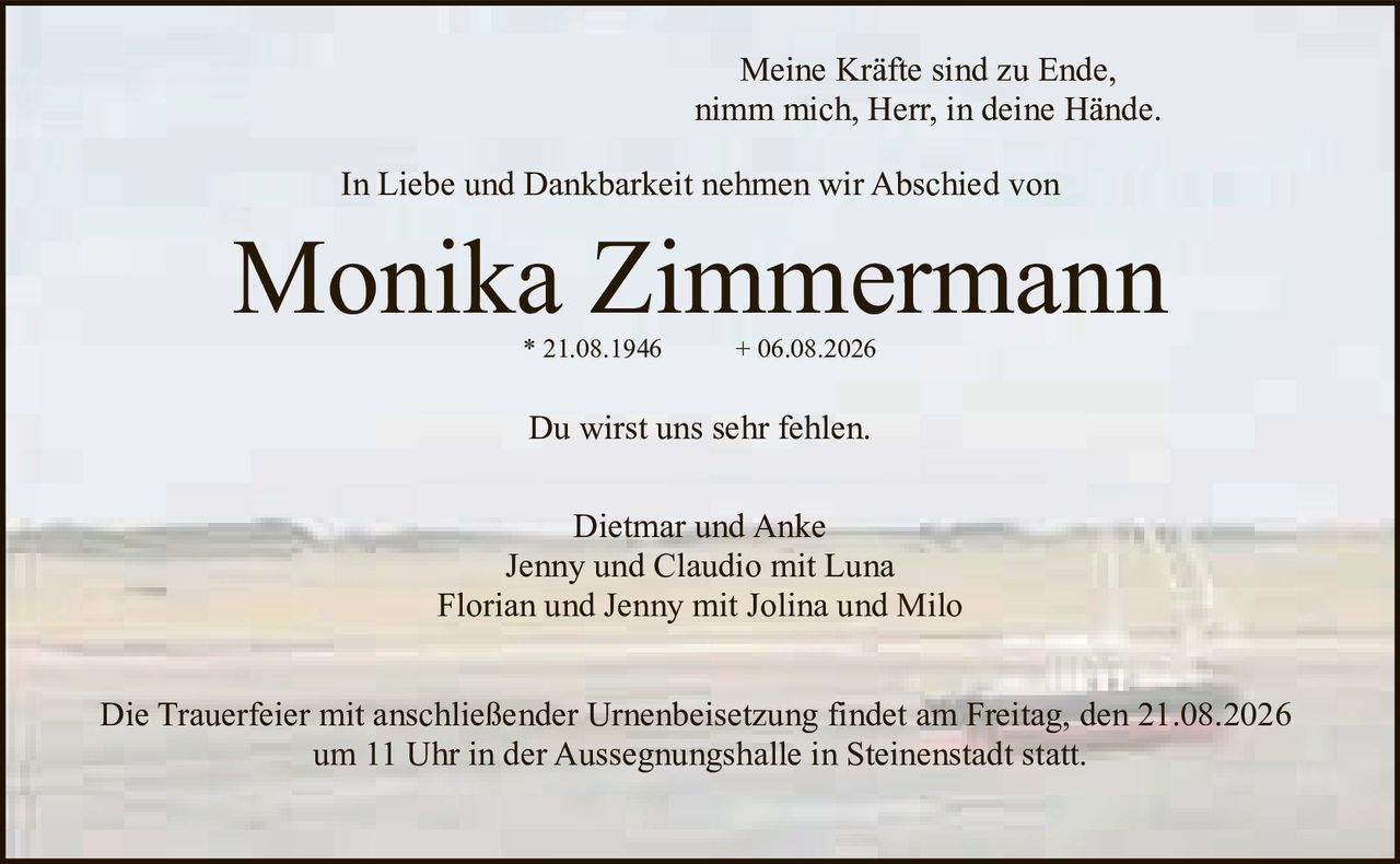 <p><i>Meine Kräfte sind zu Ende,<br/>nimm mich, Herr, in deine Hände.</i></p><p>In Liebe und Dankbarkeit nehmen wir Abschied von</p><p><strong>Monika Zimmermann</strong><br/>* 21.08.1946 + 06.08.2026</p><p>Du wirst uns sehr fehlen.</p><p>Dietmar und Anke<br/>Jenny und Claudio mit Luna<br/>Florian und Jenny mit Jolina und Milo</p><p>Die Trauerfeier mit anschließender Urnenbeisetzung findet am Freitag, den 21.08.2026<br/>um 11 Uhr in der Aussegnungshalle in Steinestadt statt.</p>