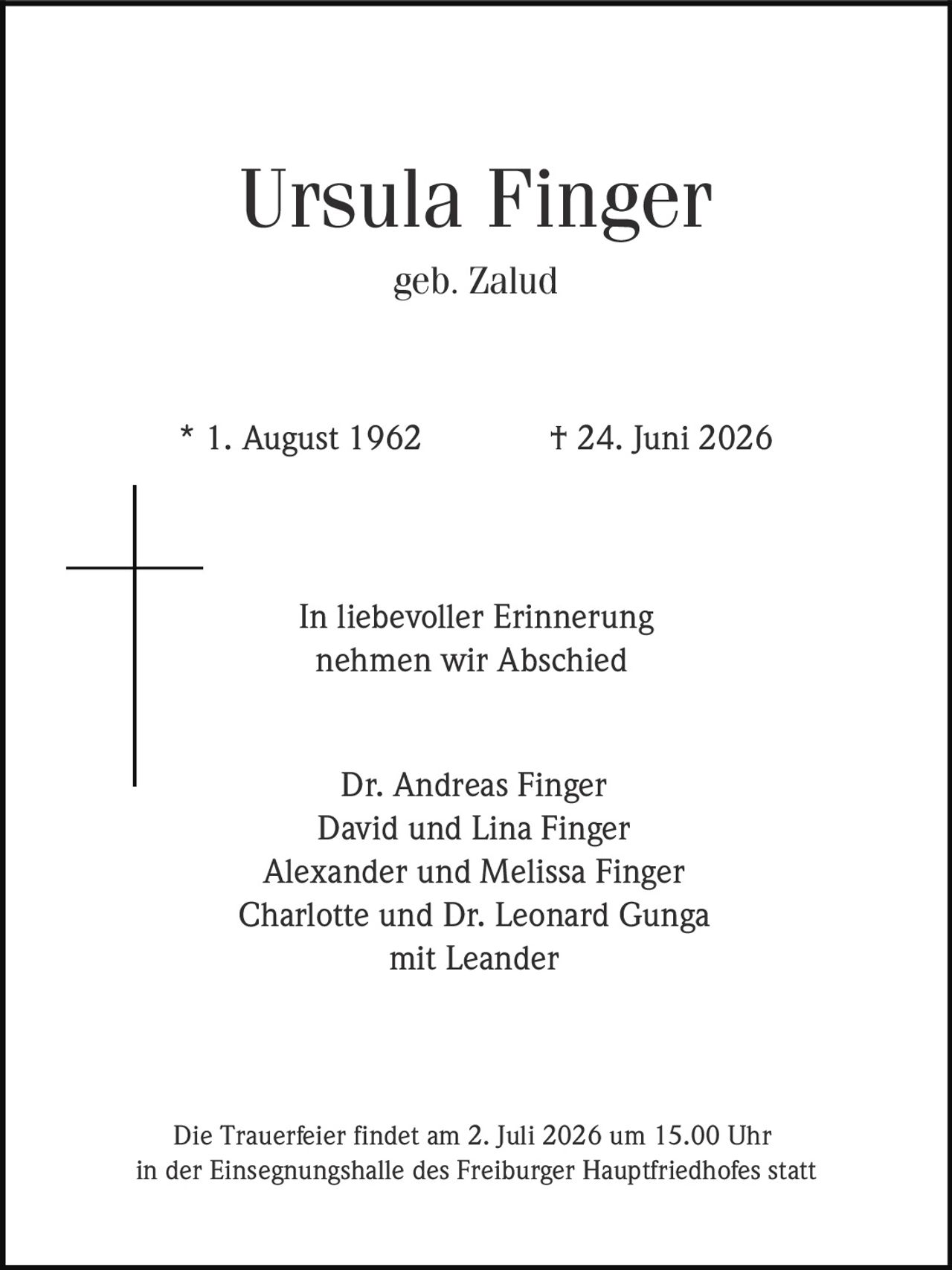 <p><strong>Ursula Finger</strong><br>geb. Zalud<br>* 1. August 1962 † 24. Juni 2026</p><p>In liebevoller Erinnerung<br>nehmen wir Abschied</p><p>Dr. Andreas Finger<br>David und Lina Finger<br>Alexander und Melissa Finger<br>Charlotte und Dr. Leonard Gunga<br>mit Leander</p><p>Die Trauerfeier findet am 2. Juli 2026 um 15.00 Uhr<br>in der Einsegnungshalle des Freiburger Hauptfriedhofes statt</p>