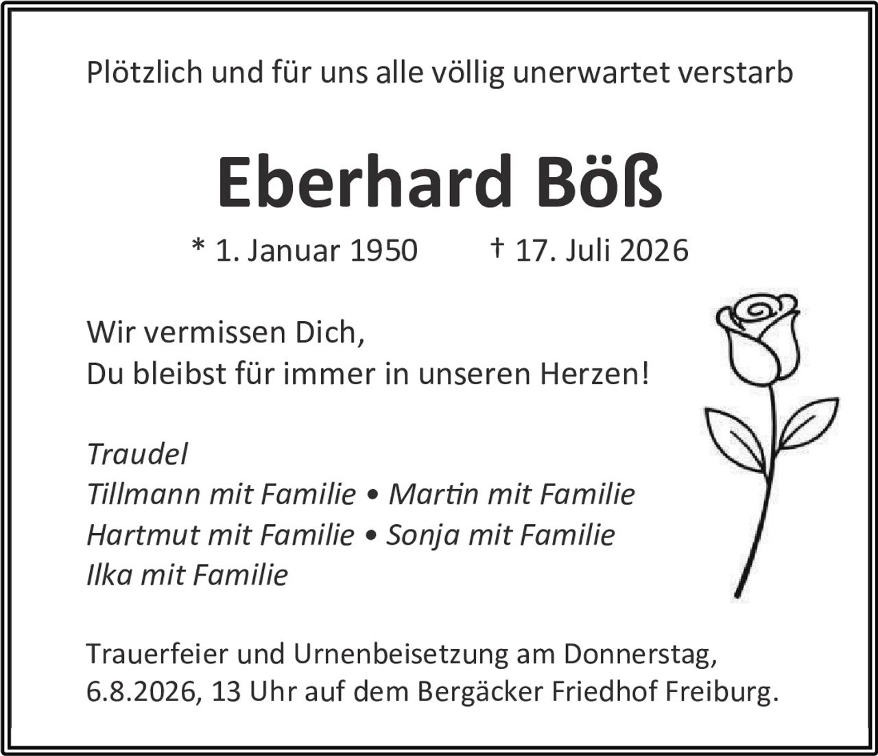 <p>Plötzlich und für uns alle völlig unerwartet verstarb</p>

<p><strong>Eberhard Böß</strong></p>

<p>* 1. Januar 1950       † 17. Juli 2026</p>

<p>Wir vermissen Dich,<br>
Du bleibst für immer in unseren Herzen!</p>

<p><i>Traudel<br>
Tillmann mit Familie • Martin mit Familie<br>
Hartmut mit Familie • Sonja mit Familie<br>
Ilka mit Familie</i></p>

<p>Trauerfeier und Urnenbeisetzung am Donnerstag,<br>
6.8.2026, 13 Uhr auf dem Bergäcker Friedhof Freiburg.</p>