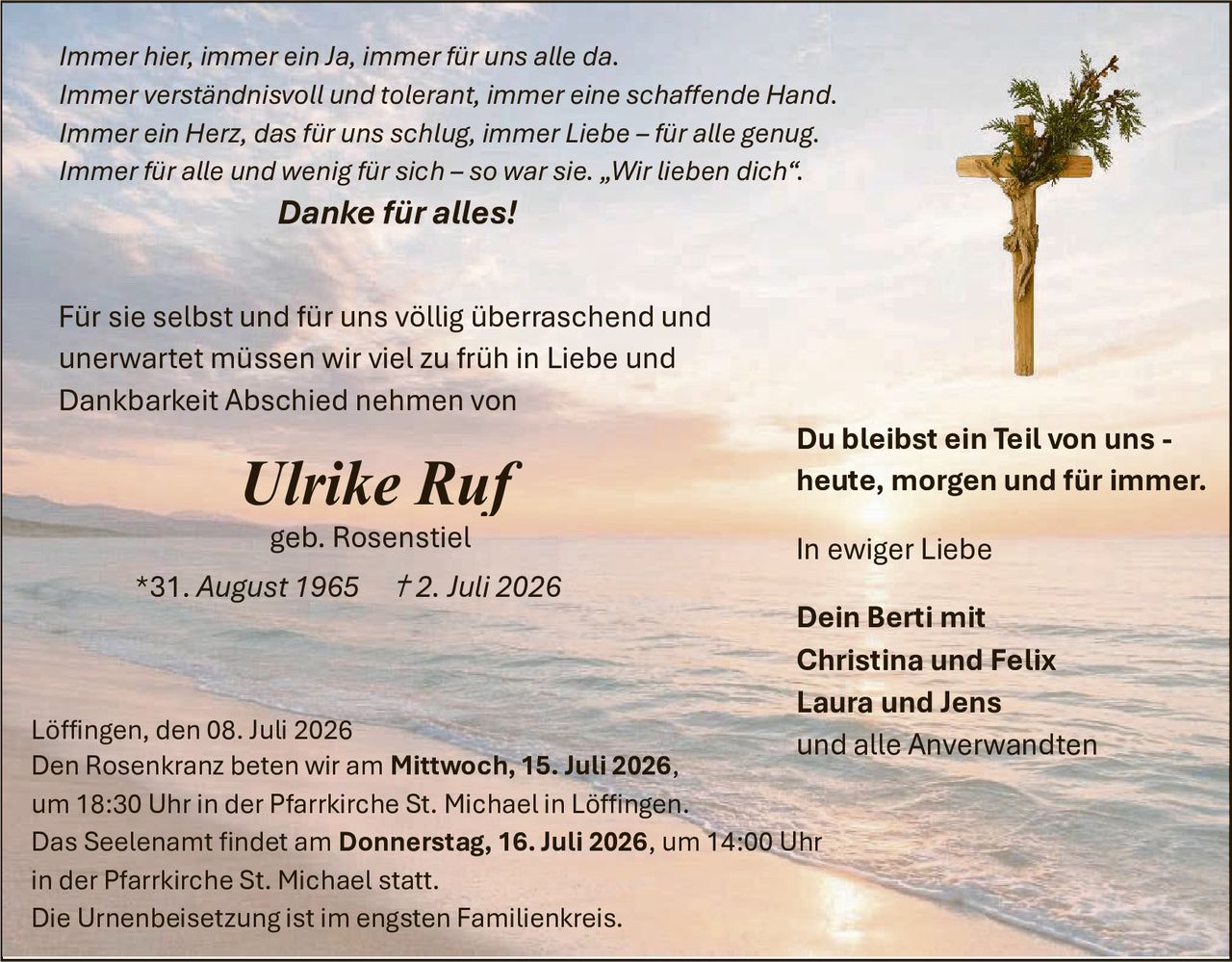 <p><i>Immer hier, immer ein Ja, immer für uns alle da.<br>Immer verständnisvoll und tolerant, immer eine schaffende Hand.<br>Immer ein Herz, das für uns schlug, immer Liebe – für alle genug.<br>Immer für alle und wenig für sich – so war sie. „Wir lieben dich".</i></p>

<p><strong>Danke für alles!</strong></p>

<p>Für sie selbst und für uns völlig überraschend und unerwartet müssen wir viel zu früh in Liebe und Dankbarkeit Abschied nehmen von</p>

<p><strong>Ulrike Ruf</strong><br>geb. Rosenstiel<br>*31. August 1965   †2. Juli 2026</p>

<p><strong>Du bleibst ein Teil von uns - heute, morgen und für immer.</strong></p>

<p><strong>In ewiger Liebe</strong></p>

<p><strong>Dein Berti mit<br>Christina und Felix<br>Laura und Jens<br>und alle Anverwandten</strong></p>

<p>Löffingen, den 08. Juli 2026<br>Den Rosenkranz beten wir am <strong>Mittwoch, 15. Juli 2026,</strong> um 18:30 Uhr in der Pfarrkirche St. Michael in Löffingen.<br>Das Seelenamt findet am <strong>Donnerstag, 16. Juli 2026,</strong> um 14:00 Uhr in der Pfarrkirche St. Michael statt.<br>Die Urnenbeisetzung ist im engsten Familienkreis.</p>