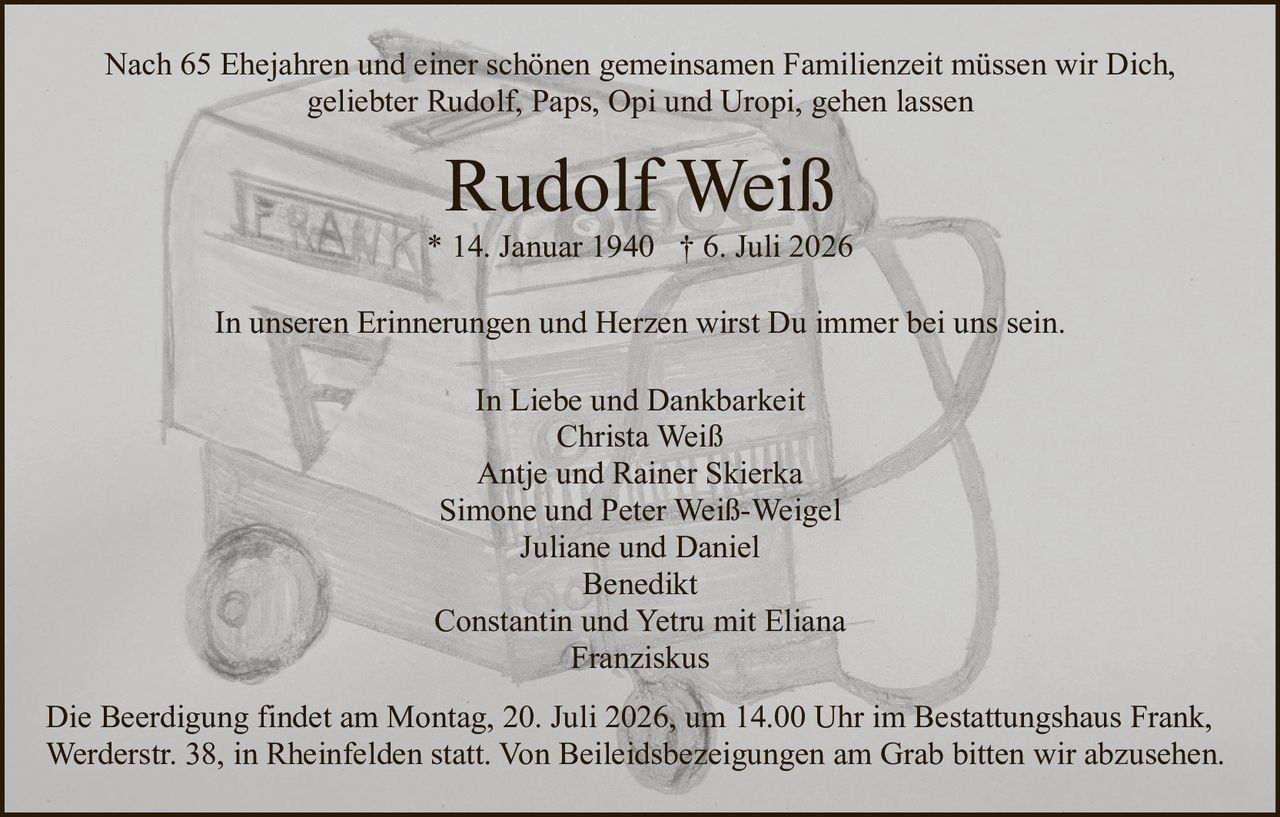 <p>In Liebe und Dankbarkeit</p>

<p><strong>Rudolf Weiß</strong><br>
* 14. Januar 1940 † 6. Juli 2026</p>

<p>Nach 65 Ehejahren und einer schönen gemeinsamen Familienzeit müssen wir Dich, geliebter Rudolf, Paps, Opi und Uropi, gehen lassen</p>

<p>In unseren Erinnerungen und Herzen wirst Du immer bei uns sein.</p>

<p>In Liebe und Dankbarkeit<br>
Christa Weiß<br>
Antje und Rainer Skierka<br>
Simone und Peter Weiß-Weigel<br>
Juliane und Daniel<br>
Benedikt<br>
Constantin und Yetru mit Eliana<br>
Franziskus</p>

<p>Die Beerdigung findet am Montag, 20. Juli 2026, um 14.00 Uhr im Bestattungshaus Frank, Werderstr. 38, in Rheinfelden statt. Von Beileidsbezeigungen am Grab bitten wir abzusehen.</p>