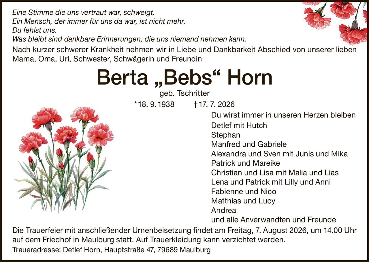 <p><i>Eine Stimme die uns vertraut war, schweigt.<br>Ein Mensch, der immer für uns da war, ist nicht mehr.<br>Du fehlst uns.<br>Was bleibt sind dankbare Erinnerungen, die uns niemand nehmen kann.</i></p><p>Nach kurzer schwerer Krankheit nehmen wir in Liebe und Dankbarkeit Abschied von unserer lieben Mama, Oma, Uri, Schwester, Schwägerin und Freundin</p><p><strong>Berta „Bebs" Horn geb. Tschritter<br>18. 9. 1938 † 17. 7. 2026</strong></p><p><i>Du wirst immer in unseren Herzen bleiben</i></p><p>Detlef mit Hutch<br>Stephan<br>Manfred und Gabriele<br>Alexandra und Sven mit Junis und Mika<br>Patrick und Mareike<br>Christian und Lisa mit Malia und Lias<br>Lena und Patrick mit Lilly und Anni<br>Fabienne und Nico<br>Matthias und Lucy<br>Andrea<br>und alle Anverwandten und Freunde</p><p>Die Trauerfeier mit anschließender Urnenbeisetzung findet am Freitag, 7. August 2026, um 14.00 Uhr auf dem Friedhof in Maulburg statt. Auf Trauerkleidung kann verzichtet werden.</p><p>Traueradresse: Detlef Horn, Hauptstraße 47, 79689 Maulburg</p>