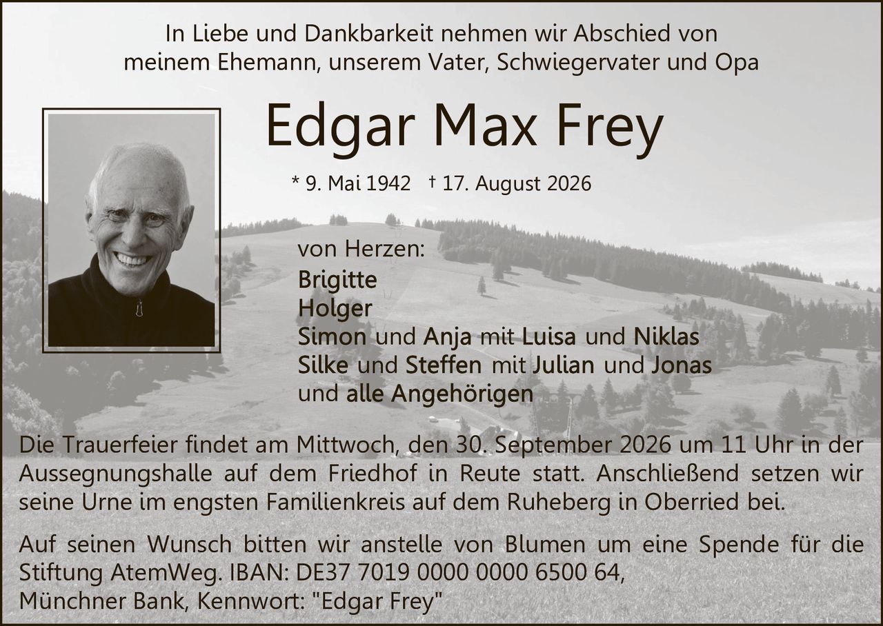 <p>In Liebe und Dankbarkeit nehmen wir Abschied von meinem Ehemann, unserem Vater, Schwiegervater und Opa von Herzen:</p>

<p><strong>Edgar Max Frey</strong><br>
* 9. Mai 1942 † 17. August 2026</p>

<p><strong>von Herzen:</strong><br>
<strong>Brigitte</strong><br>
<strong>Holger</strong><br>
<strong>Simon und Anja</strong> mit Luisa und Niklas<br>
<strong>Silke</strong> und <strong>Steffen</strong> mit Julian und Jonas<br>
und alle Angehörigen</p>

<p>Die Trauerfeier findet am Mittwoch, den 30. September 2026 um 11 Uhr in der Aussegnungshalle auf dem Friedhof in Reute statt. Anschließend setzen wir seine Urne im engsten Familienkreis auf dem Ruheberg in Oberried bei.</p>

<p>Auf seinen Wunsch bitten wir anstelle von Blumen um eine Spende für die Stiftung AtemWeg. IBAN: DE37 7019 0000 0000 6500 64, Münchner Bank, Kennwort: "Edgar Frey"</p>