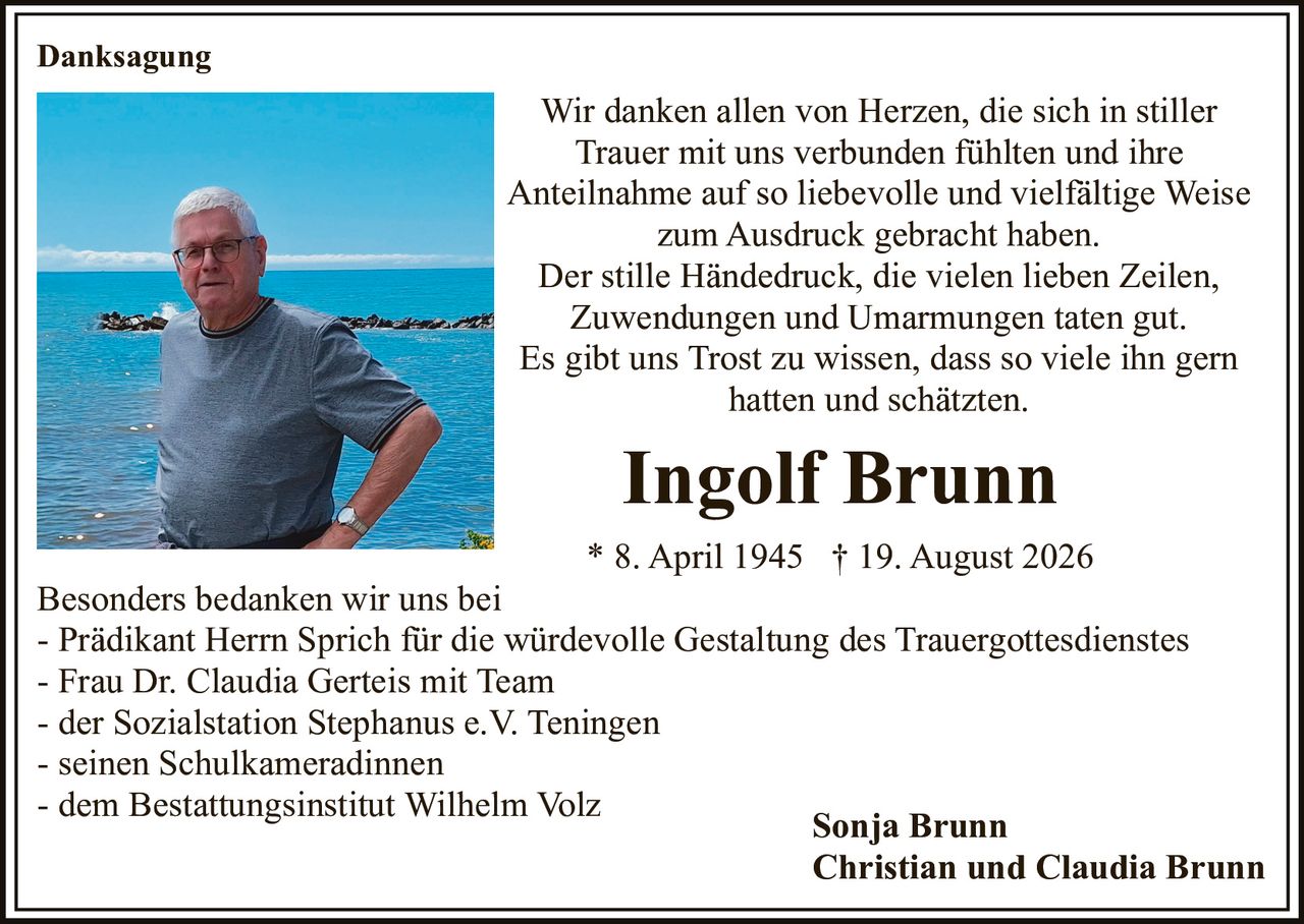 <p><strong>Ingolf Brunn</strong></p><p>* 8. April 1945 † 19. August 2026</p><p>Wir danken allen von Herzen, die sich in stiller Trauer mit uns verbunden fühlten und ihre Anteilnahme auf so liebevolle und vielfältige Weise zum Ausdruck gebracht haben.</p><p>Der stille Händedruck, die vielen lieben Zeilen, Zuwendungen und Umarmungen taten gut.</p><p>Es gibt uns Trost zu wissen, dass so viele ihn gern hatten und schätzten.</p><p><strong>Danksagung</strong></p><p>Sonja Brunn<br/>Christian und Claudia Brunn</p><p>Besonders bedanken wir uns bei</p><p>- Prädikant Herrn Sprich für die würdevolle Gestaltung des Trauergottesdienstes<br/>- Frau Dr. Claudia Gerteis mit Team<br/>- der Sozialstation Stephanus e.V. Teningen<br/>- seinen Schulkameradinnen<br/>- dem Bestattungsinstitut Wilhelm Volz</p>