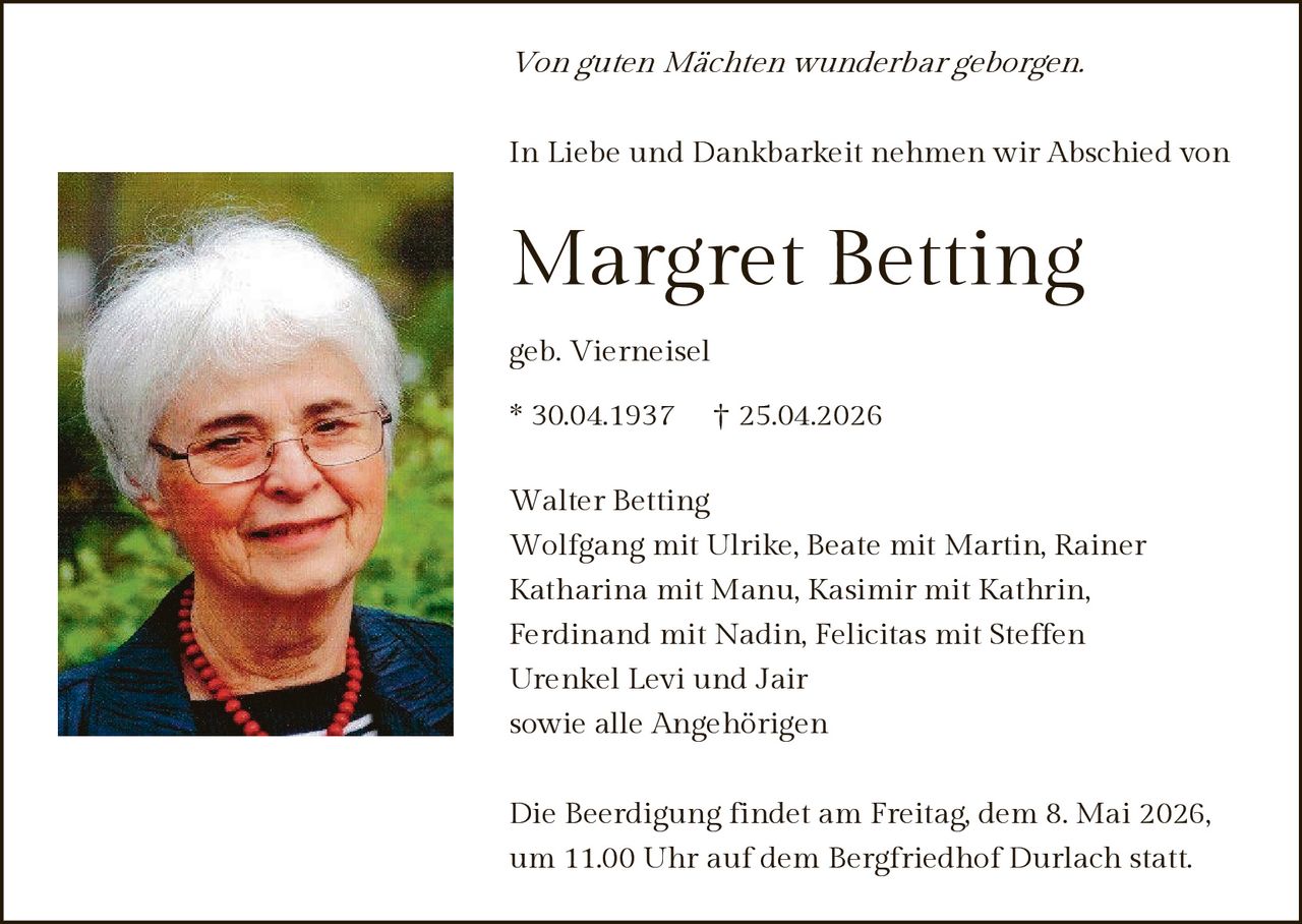 

Von guten Mächten wunderbar geborgen.
In Liebe und Dankbarkeit nehmen wir Abschied von

Margret Betting
geb. Vierneisel
* 30.04.1937

† 25.04.2026

Walter Betting
Wolfgang mit Ulrike, Beate mit Martin, Rainer
Katharina mit Manu, Kasimir mit Kathrin,
Ferdinand mit Nadin, Felicitas mit Steffen
Urenkel Levi und Jair
sowie alle Angehörigen
Die Beerdigung findet am Freitag, dem 8. Mai 2026,
um 11.00 Uhr auf dem Bergfriedhof Durlach statt.