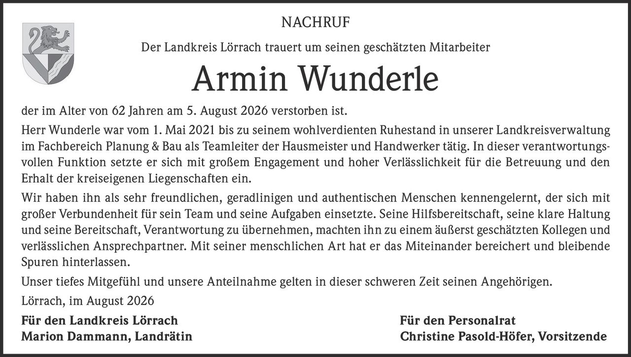 <p><strong>NACHRUF</strong></p>
<p>Der Landkreis Lörrach trauert um seinen geschätzten Mitarbeiter</p>
<p><strong>Armin Wunderle</strong></p>
<p>der im Alter von 62 Jahren am 5. August 2026 verstorben ist.</p>
<p>Herr Wunderle war vom 1. Mai 2021 bis zu seinem wohlverdienten Ruhestand in unserer Landkreisverwaltung im Fachbereich Planung &amp; Bau als Teamleiter der Hausmeister und Handwerker tätig. In dieser verantwortungsvollen Funktion setzte er sich mit großem Engagement und hoher Verlässlichkeit für die Betreuung und den Erhalt der kreiseigenen Liegenschaften ein.</p>
<p>Wir haben ihn als sehr freundlichen, geradlinigen und authentischen Menschen kennengelernt, der sich mit großer Verbundenheit für sein Team und seine Aufgaben einsetzte. Seine Hilfsbereitschaft, seine klare Haltung und seine Bereitschaft, Verantwortung zu übernehmen, machten ihn zu einem äußerst geschätzten Kollegen und verlässlichen Ansprechpartner. Mit seiner menschlichen Art hat er das Miteinander bereichert und bleibende Spuren hinterlassen.</p>
<p>Unser tiefes Mitgefühl und unsere Anteilnahme gelten in dieser schweren Zeit seinen Angehörigen.</p>
<p>Lörrach, im August 2026</p>
<p><strong>Für den Landkreis Lörrach</strong> <strong>Für den Personalrat</strong></p>
<p>Marion Dammann, Landrätin Christine Pasold-Höfer, Vorsitzende</p>
