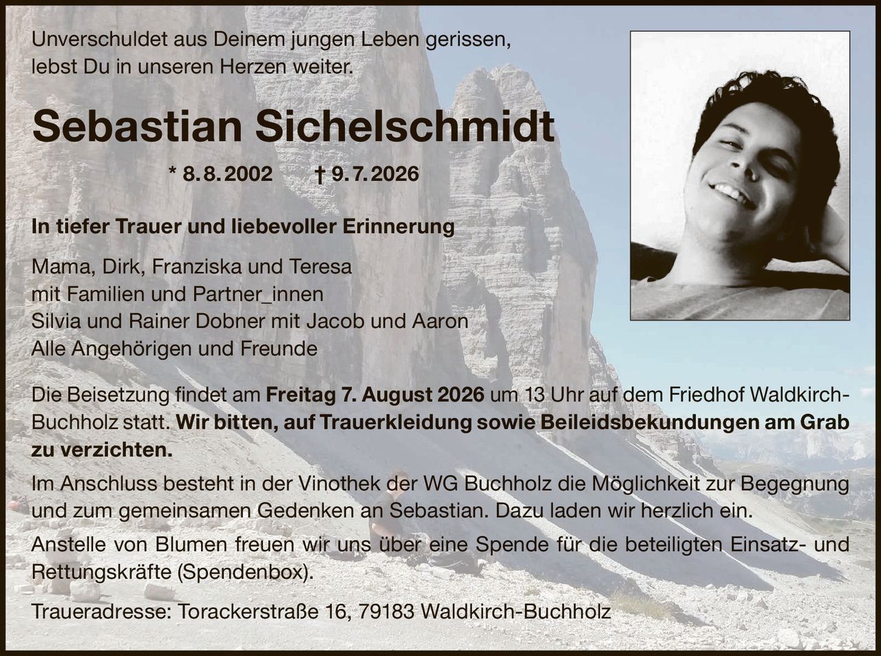 <p>Unverschuldet aus Deinem jungen Leben gerissen,<br>lebst Du in unseren Herzen weiter.</p><p><strong>Sebastian Sichelschmidt * 8. 8. 2002 † 9. 7. 2026</strong></p><p><strong>In tiefer Trauer und liebevoller Erinnerung</strong></p><p>Mama, Dirk, Franziska und Teresa<br>mit Familien und Partner_innen<br>Silvia und Rainer Dobner mit Jacob und Aaron<br>Alle Angehörigen und Freunde</p><p>Die Beisetzung findet am <strong>Freitag 7. August 2026</strong> um <strong>13 Uhr</strong> auf dem Friedhof Waldkirch-Buchholz statt. <strong>Wir bitten, auf Trauerkleidung sowie Beileidsbekundungen am Grab zu verzichten.</strong></p><p>Im Anschluss besteht in der Vinothek der WG Buchholz die Möglichkeit zur Begegnung und zum gemeinsamen Gedenken an Sebastian. Dazu laden wir herzlich ein.</p><p>Anstelle von Blumen freuen wir uns über eine Spende für die beteiligten Einsatz- und Rettungskräfte (Spendenbox).</p><p><strong>Traueradresse:</strong> Torackerstraße 16, 79183 Waldkirch-Buchholz</p>
