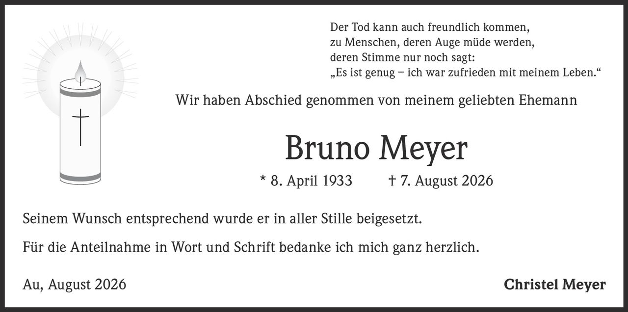 <p>Der Tod kann auch freundlich kommen,<br>zu Menschen, deren Auge müde werden,<br>deren Stimme nur noch sagt:<br>„Es ist genug – ich war zufrieden mit meinem Leben."</p><p>Wir haben Abschied genommen von meinem geliebten Ehemann</p><p><strong>Bruno Meyer</strong><br>* 8. April 1933 † 7. August 2026</p><p>Seinem Wunsch entsprechend wurde er in aller Stille beigesetzt.</p><p>Für die Anteilnahme in Wort und Schrift bedanke ich mich ganz herzlich.</p><p>Au, August 2026 Christel Meyer</p>